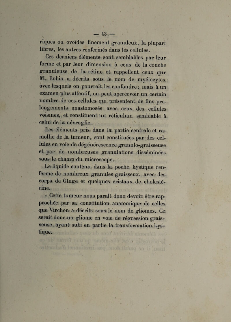 / ' — 43 riques ou ovoïdes finement granuleux, la plupart libres, les autres renfermés dans les cellules. Ces derniers éléments sont semblables par leur forme et par leur dimension à ceux de la couche granuleuse de la rétine et rappellent ceux que M. Robin a décrits sous le nom de myélocytes, avec lesquels on pourrait les confondre; mais à un examen plus attentif, on peut apercevoir un certain nombre de ces cellules qui présentent de fins pro¬ longements anastomosés avec ceux des cellules voisines, et constituent un réticulum semblable à celui de la névrog*lie. Les éléments pris dans la partie centrale et ra¬ mollie de la tumeur, sont constituées par des cel¬ lules en voie de dégénérescence granulo-graisseuse et par de nombreuses granulations disséminées sous le champ du microscope. Le liquide contenu dans la poche kystique ren¬ ferme de nombreux granules graisseux, avec des corps de Glug*e et quelques cristaux de cholesté¬ rine. « Cette tumeur nous paraît donc devoir être rap¬ prochée par sa constitution anatomique de celles que Yirchon a décrits sous le nom de gdiomes. Ce serait donc un g*liome en voie de régression grais¬ seuse, ayant* subi en partie la transformation kys¬ tique. /