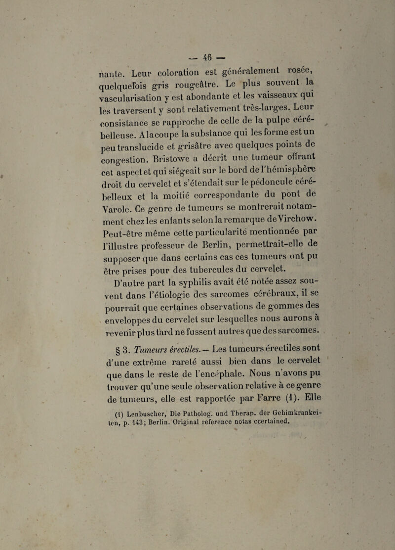 nante. Lear coloration est généralement rosée, quelquefois gris rougeâtre. Le plus souvent la vascularisation y est abondante et les vaisseaux qui les traversent y sont relativement très-larges. Leur consistance se rapproche de celle de la pulpe céré¬ belleuse. Alacoupe lasubstance qui les forme est un peu translucide et grisâtre avec quelques points de congestion. Bristowe a décrit une tumeur offrant cet aspect et qui siégeait sur le bord de l'hémisphère droit du cervelet et s’étendait sur le pédoncule céré¬ belleux et la moitié correspondante du pont de Varole. Ce genre de tumeurs se montrerait notam¬ ment chez les enfants selon la remarque de Virchow. Peut-être même cette particularité mentionnée par l’illustre professeur de Berlin, permettrait-elle de supposer que dans certains cas ces tumeurs ont pu être prises pour des tubercules du cervelet. D’autre part la syphilis avait été notée assez sou¬ vent dans l’étiologie des sarcomes cérébraux, il se pourrait que certaines observations de gommes des enveloppes du cervelet sur lesquelles nous aurons à revenir plus tard ne fussent autres que des sarcomes. § 3. Tumeurs érectiles. — Les tumeurs érectiles sont d'une extrême rareté aussi bien dans le cervelet que dans le reste de l’encéphale. Nous n’avons pu trouver qu’une seule observation relative à ce genre de tumeurs, elle est rapportée par Farre (1). Elle (l) Lenbuscher, Die Patholog. und Therap. der Gehimkrankei- ten, p. 143; Berlin. Original reference notas ccertained.