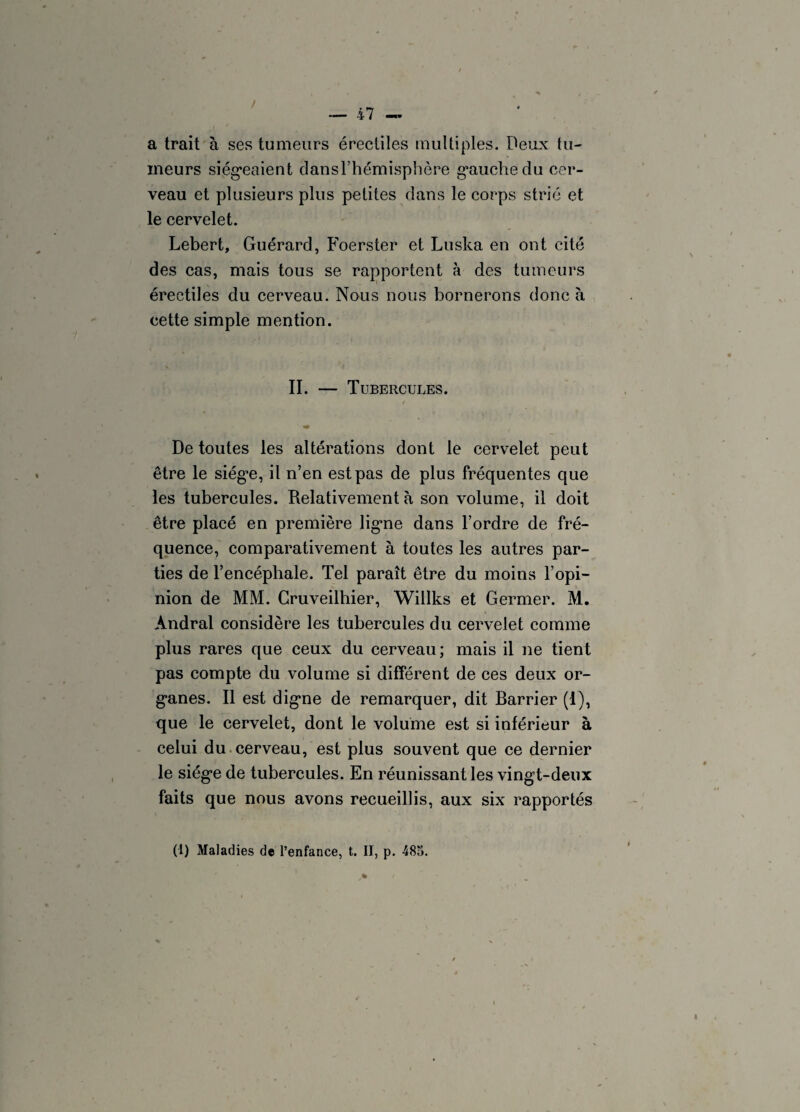 a trait à ses tumeurs érectiles multiples. Deux tu¬ meurs siégeaient dansThémisphère gauche du cer¬ veau et plusieurs plus petites dans le corps strié et le cervelet. Lebert, Guérard, Foerster et Luska en ont cité des cas, mais tous se rapportent à des tumeurs érectiles du cerveau. Nous nous bornerons donc à cette simple mention. II. — Tubercules. De toutes les altérations dont le cervelet peut être le siège, il n’en est pas de plus fréquentes que les tubercules. Relativement à son volume, il doit être placé en première ligne dans l’ordre de fré¬ quence, comparativement à toutes les autres par¬ ties de l’encéphale. Tel paraît être du moins l’opi¬ nion de MM. Gruveilbier, Willks et Germer. M. Andral considère les tubercules du cervelet comme plus rares que ceux du cerveau; mais il ne tient pas compte du volume si différent de ces deux or¬ ganes. Il est digne de remarquer, dit Barrier (1), que le cervelet, dont le volume est si inférieur à celui du cerveau, est plus souvent que ce dernier le siège de tubercules. En réunissant les vingt-deux faits que nous avons recueillis, aux six rapportés
