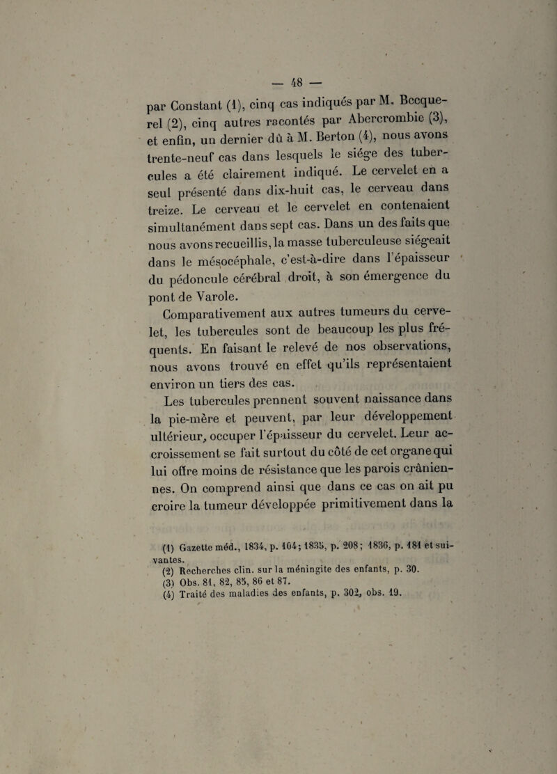 par Constant (1), cinq cas indiqués par M, Becque¬ rel (2), cinq autres racontés par Abererombie (3), et enfin, un dernier du à M. Berton (4), nous avons trente-neuf cas dans lesquels le siège des tuber¬ cules a été clairement indiqué. Le cervelet en a seul présenté dans dix-huit cas, le cerveau dans treize. Le cerveau et le cervelet en contenaient simultanément dans sept cas. Dans un des faits que nous avons recueillis, la masse tuberculeuse siég’eait dans le mésocéphale, c’est-à-dire dans 1 épaisseur du pédoncule cérébral droit, à son émergence du pont de Yarole. Comparativement aux autres tumeurs du cerve¬ let, les tubercules sont de beaucoup les plus fré¬ quents. En faisant le relevé de nos observations, nous avons trouvé en effet qu’ils représentaient environ un. tiers des cas. Les tubercules prennent souvent naissance dans la pie-mère et peuvent, par leur développement ultérieur, occuper l’épaisseur du cervelet. Leur ac¬ croissement se fait surtout du côté de cet organe qui lui offre moins de résistance que les parois crânien¬ nes. On comprend ainsi que dans ce cas on ait pu croire la tumeur développée primitivement dans la (1) Gazette méd., 1834, p. 104; 183b, p. 208; 1836, p. 181 et sui¬ vantes. (2) Recherches clin, sur la méningite des enfants, p. 30. (3) Obs. 81, 82, 85, 86 et 87. (4) Traité des maladies des enfants, p. 302, obs. 19.