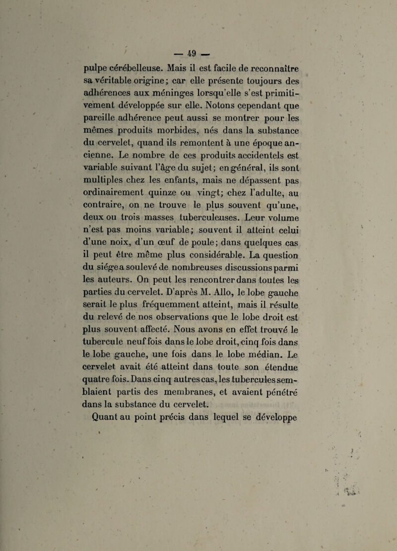 pulpe cérébelleuse. Mais il est facile de reconnaître sa véritable origine ; car elle présente toujours des adhérences aux méninges lorsqu’elle s’est primiti¬ vement développée sur elle. Notons cependant que pareille adhérence peut aussi se montrer pour les mêmes produits morbides, nés dans la substance du cervelet, quand ils remontent à une époque an¬ cienne. Le nombre de ces produits accidentels est variable suivant l’âge du sujet; en général, ils sont multiples chez les enfants, mais ne dépassent pas ordinairement quinze ou vingt; chez l’adulte, au contraire, on ne trouve le plus souvent qu’une, deux ou trois masses tuberculeuses. Leur volume n’est pas moins variable; souvent il atteint celui d’une noix, d’un œuf de poule; dans quelques cas il peut être même plus considérable. La question du siège a soulevé de nombreuses discussions parmi les auteurs. On peut les rencontrer dans toutes les parties du cervelet. D’après M. Allô, le lobe gauche serait le plus fréquemment atteint, mais il résulte du relevé de nos observations que le lobe droit est plus souvent affecté. Nous avons en effet trouvé le tubercule neuf fois dans le lobe droit, cinq fois dans le lobe gauche, une fois dans le lobe médian. Le cervelet avait été atteint dans toute son étendue quatre fois. Dans cinq autres cas, les tubercules sem¬ blaient partis des membranes, et avaient pénétré dans la substance du cervelet. Quant au point précis dans lequel se développe