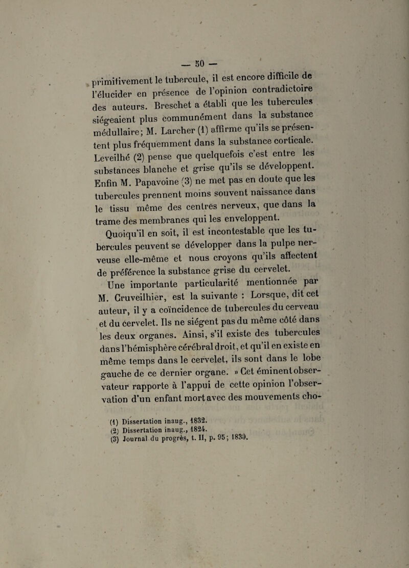 — 50 — primitivement le tubercule, il est encore difficile de l’élucider en présence de l’opinion contradictoire des auteurs. Breschet a établi que les tubercules siégeaient plus communément dans la substance médullaire; M. Larcher (1) affirme qu ils se présen¬ tent plus fréquemment dans la substance corticale. Leveilhé (2) pense que quelquefois c’est entre les substances blanche et grise qu’ils se développent. Enfin M. Papavoine (3) ne met pas en doute que les tubercules prennent moins souvent naissance dans le tissu même des centres nerveux, que dans la trame des membranes qui les enveloppent. Quoiqu’il en soit, il est incontestable que les tu¬ bercules peuvent se développer dans la pulpe ner¬ veuse elle-même et nous croyons qu ils affectent de préférence la substance grise du cervelet. Une importante particularité mentionnée par M. Gruveilhier, est la suivante : Lorsque, dit cet auteur, il y a coïncidence de tubercules du cerveau et du cervelet. Ils ne siègent pas du même côté dans les deux organes. Ainsi, s il existe des tubercules dans l’hémisphère cérébral droit, et qu il en existe en même temps dans le cervelet, ils sont dans le lobe gauche de ce dernier organe. » Cet éminent obser¬ vateur rapporte à l’appui de cette opinion 1 obser¬ vation d’un enfant mort avec des mouvements cho- (1) Dissertation inaug., 1832. (2) Dissertation inaug., 1824. (3) Journal du progrès, t. II, p. 95; 183i).