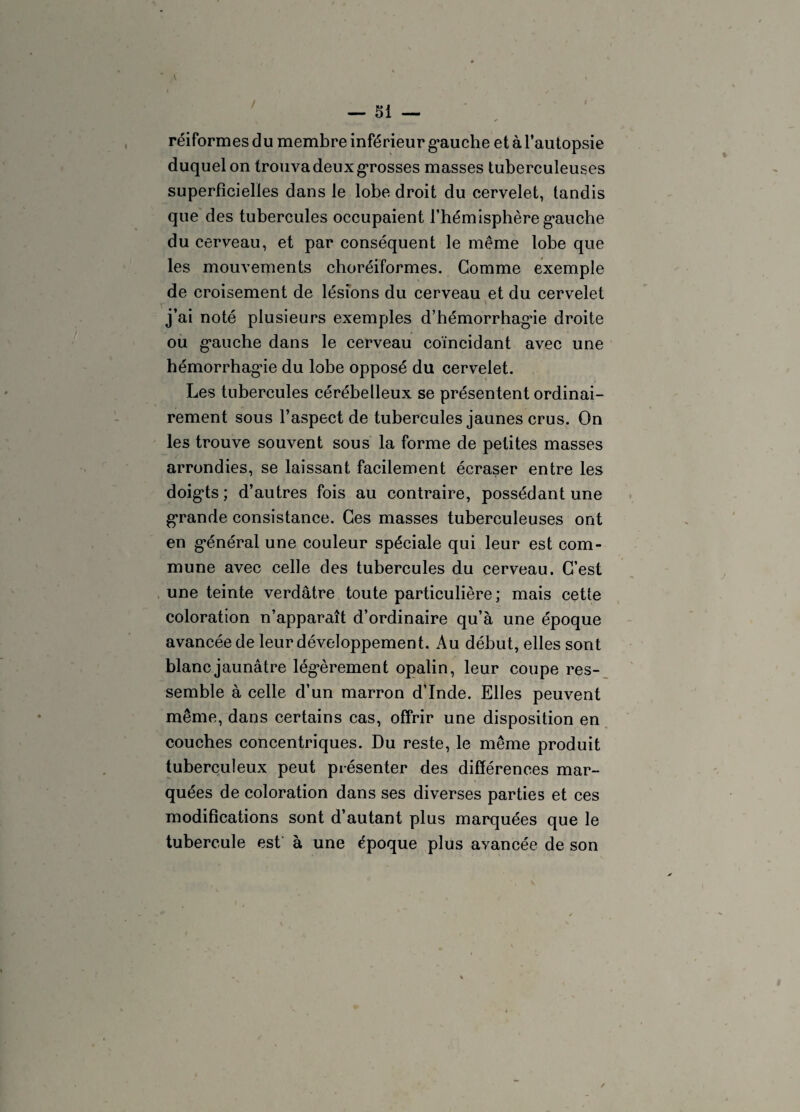 — Si réiformes du membre inférieur gauche et à l’autopsie duquel on trouva deux grosses masses tuberculeuses superficielles dans le lobe droit du cervelet, tandis que des tubercules occupaient l’hémisphère gauche du cerveau, et par conséquent le même lobe que les mouvements choréiformes. Gomme exemple de croisement de lésions du cerveau et du cervelet j’ai noté plusieurs exemples d’hémorrhagâe droite ou gauche dans le cerveau coïncidant avec une hémorrhagâe du lobe opposé du cervelet. Les tubercules cérébelleux se présentent ordinai¬ rement sous l’aspect de tubercules jaunes crus. On les trouve souvent sous la forme de petites masses arrondies, se laissant facilement écraser entre les doigts ; d’autres fois au contraire, possédant une grande consistance. Ces masses tuberculeuses ont en général une couleur spéciale qui leur est com¬ mune avec celle des tubercules du cerveau. C’est une teinte verdâtre toute particulière; mais cette coloration n’apparaît d’ordinaire qu’à une époque avancée de leur développement. Au début, elles sont blanc jaunâtre légèrement opalin, leur coupe res¬ semble à celle d’un marron d’Inde. Elles peuvent même, dans certains cas, offrir une disposition en couches concentriques. Du reste, le même produit tuberculeux peut présenter des différences mar¬ quées de coloration dans ses diverses parties et ces modifications sont d’autant plus marquées que le tubercule est à une époque plus avancée de son