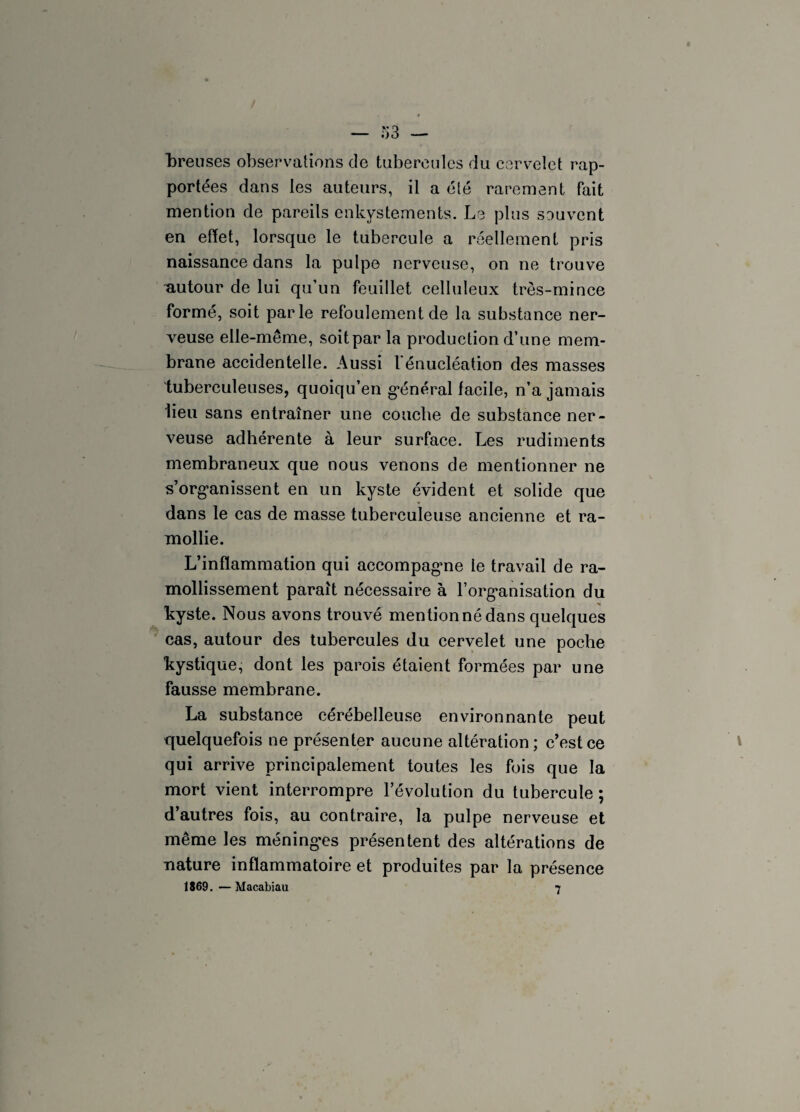 foreuses observations de tubercules du cervelet rap¬ portées dans les auteurs, il a été rarement fait mention de pareils enkystements. Le plus souvent en effet, lorsque le tubercule a réellement pris naissance dans la pulpe nerveuse, on ne trouve autour de lui qu’un feuillet celluleux très-mince formé, soit parle refoulement de la substance ner¬ veuse elle-même, soit par la production d’une mem¬ brane accidentelle. Aussi l'énucléation des masses tuberculeuses, quoiqu’en général facile, n’a jamais lieu sans entraîner une couche de substance ner¬ veuse adhérente à leur surface. Les rudiments membraneux que nous venons de mentionner ne s’organissent en un kyste évident et solide que dans le cas de masse tuberculeuse ancienne et ra¬ mollie. L’inflammation qui accompagme le travail de ra¬ mollissement paraît nécessaire à l’organisation du kyste. Nous avons trouvé mentionné dans quelques cas, autour des tubercules du cervelet une poche kystique, dont les parois étaient formées par une fausse membrane. La substance cérébelleuse environnante peut quelquefois ne présenter aucune altération ; c’est ce qui arrive principalement toutes les fois que la mort vient interrompre l’évolution du tubercule ; d’autres fois, au contraire, la pulpe nerveuse et même les méninges présentent des altérations de nature inflammatoire et produites par la présence