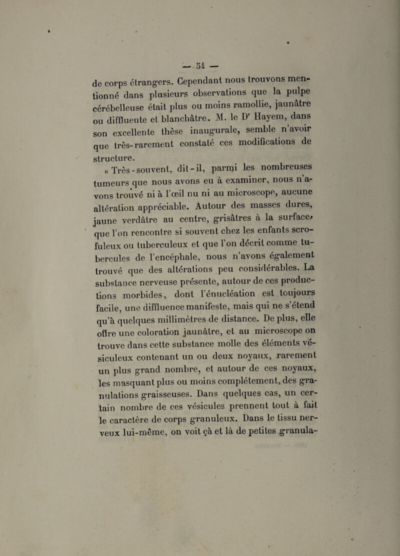 de corps étrangers. Cependant nous trouvons men¬ tionné dans plusieurs observations que la pulpe cérébelleuse était plus ou moins ramollie, jaunâtre ou diffluente et blanchâtre. M. le Dr Hayem, dans son excellente thèse inaugurale, semble n avoir que très- rarement constaté ces modifications de structure. « Très-souvent, dit-il, parmi les nombreuses tumeurs que nous avons eu à examiner, nous n’a¬ vons trouvé ni à l’œil nu ni au microscope, aucune altération appréciable. Autour des masses dures, jaune verdâtre au centre, grisâtres à la surface.» que l'on rencontre si souvent chez les enfants scro¬ fuleux ou tuberculeux et que l’on décrit comme tu¬ bercules de l’encéphale, nous n’avons également trouvé que des altérations peu considérables. La substance nerveuse présente, autour de ces produc¬ tions morbides, dont l’énucléation est toujours facile, une diffluence manifeste, mais qui ne s’étend qu’à quelques millimètres de distance. De plus, elle offre une coloration jaunâtre, et au microscope on trouve dans cette substance molle des éléments vé- siculeux contenant un ou deux noyaux, rarement un plus grand nombre, et autour de ces noyaux, les masquant plus ou moins complètement, des gra¬ nulations graisseuses. Dans quelques cas, un cer¬ tain nombre de ces vésicules prennent tout à fait le caractère de corps granuleux. Dans le tissu ner¬ veux lui-même, on voit çà et là de petites granula-
