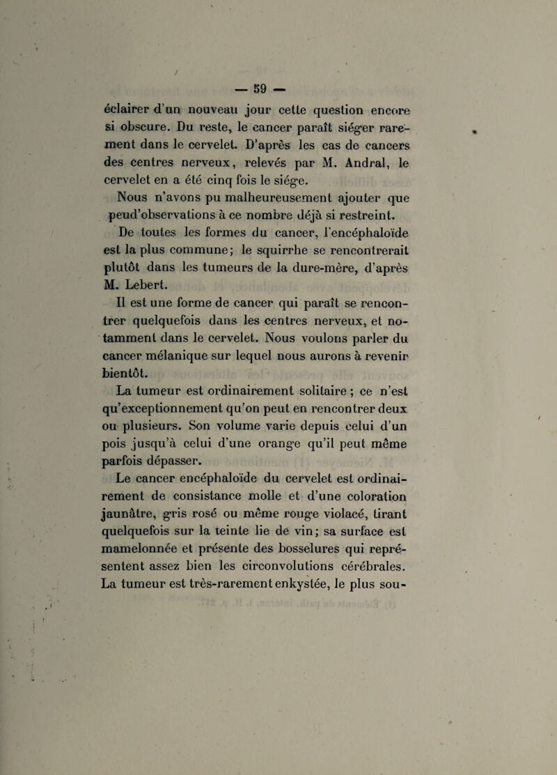 éclairer d’un nouveau jour cette question encore si obscure. Du reste, le cancer paraît siéger rare¬ ment dans le cervelet. D’après les cas de cancers des centres nerveux, relevés par M. Andral, le cervelet en a été cinq fois le siège. Nous n’avons pu malheureusement ajouter que peud’observations à ce nombre déjà si restreint. De toutes les formes du cancer, l’encéphaloïde est la plus commune; le squirrhe se rencontrerait plutôt dans les tumeurs de la dure-mère, d’après M. Lebert. Il est une forme de cancer qui paraît se rencon¬ trer quelquefois dans les centres nerveux, et no¬ tamment dans le cervelet. Nous voulons parler du cancer mélanique sur lequel nous aurons à revenir bientôt. La tumeur est ordinairement solitaire ; ce n’est qu’exceptionnement qu’on peut en rencontrer deux ou plusieurs. Son volume varie depuis celui d’un pois jusqu’à celui d’une orange qu’il peut même parfois dépasser. Le cancer encéphaloïde du cervelet est ordinai¬ rement de consistance molle et d’une coloration jaunâtre, gris rosé ou même rouge violacé, tirant quelquefois sur la teinte lie de vin; sa surface est mamelonnée et présente des bosselures qui repré¬ sentent assez bien les circonvolutions cérébrales. La tumeur est très-rarement enkystée, le plus sou-