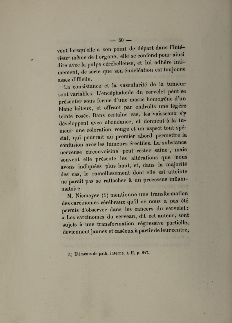 vent lorsqu’elle a son point de départ dans l’inté¬ rieur même de l’organe, elle se confond pour ainsi dire avec la pulpe cérébelleuse, et lui adhéré inti¬ mement, de sorte que son énucléation est toujours assez difficile. La consistance et la vascularité de la tumeur sont variables. L’encéphaloïde du cervelet peut se présenter sous forme d’une masse homogène d un blanc laiteux, et offrant par endroits une légère teinte rosée. Dans certains cas, les vaisseaux s y développent avec abondance, et donnent à la tu¬ meur une coloration rouge et un aspect tout spé¬ cial, qui pourrait au premier abord permettre la confusion avec les tumeurs érectiles. La substance nerveuse circonvoisine peut rester saine , mais souvent elle présente les altérations que nous avons indiquées plus haut, et, dans la majorité des cas, le ramollissement dont elle est atteinte ne paraît pas se rattacher à un processus inflam¬ matoire. M. Niemeyer (1) mentionne une transformation des carcinomes cérébraux qu il ne nous a pas été permis d’observer dans les cancers du cervelet : « Les carcinomes du cerveau, dit cet auteur, sont sujets à une transformation régressive partielle, deviennent jaunes et caséeux à partir de leur centre, (1) Éléments de path. interne, t. II, p. 247.