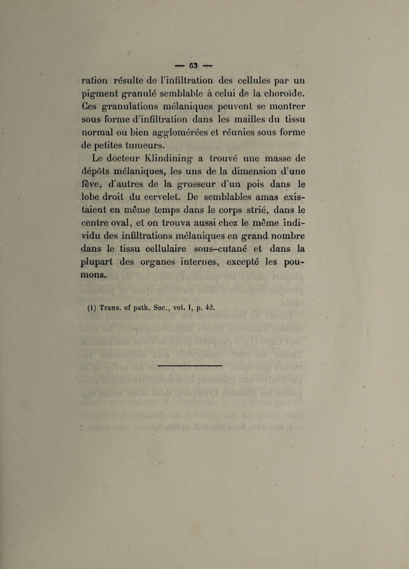 ration résulte de l’infiltration des cellules par un pig*ment granulé semblable à celui de la choroïde. Ces granulations mélaniques peuvent se montrer sous forme d’infiltration dans les mailles du tissu normal ou bien agglomérées et réunies sous forme de petites tumeurs. Le docteur Klindining’ a trouvé une masse de dépôts mélaniques, les uns de la dimension d’une fève, d’autres de la grosseur d’un pois dans le lobe droit du cervelet. De semblables amas exis¬ taient en même temps dans le corps strié, dans le centre oval, et on trouva aussi chez le même indi¬ vidu des infiltrations mélaniques en grand nombre dans le tissu cellulaire sous-cutané et dans la plupart des org*anes internes, excepté les pou¬ mons.