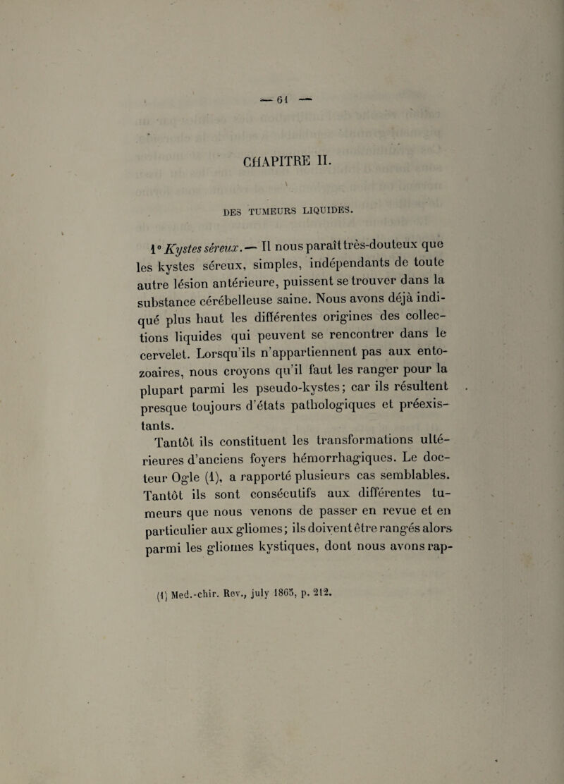 — 61 — CHAPITRE II. \ DES TUMEURS LIQUIDES. 1° Kystes séreux.— Il nous paraît très-douteux que les kystes séreux, simples, indépendants de toute autre lésion antérieure, puissent se trouver dans la substance cérébelleuse saine. Nous avons déjà indi¬ qué plus haut les différentes origines des collec¬ tions liquides qui peuvent se rencontrer dans le cervelet. Lorsqu’ils n’appartiennent pas aux ento- zoaires, nous croyons qu’il faut les ranger pour la plupart parmi les pseudo-kystes; car ils résultent presque toujours d’états pathologiques et préexis¬ tants. Tantôt ils constituent les transformations ulté¬ rieures d’anciens foyers hémorrhagiques. Le doc¬ teur Ogle (1), a rapporté plusieurs cas semblables. Tantôt ils sont consécutifs aux différentes tu¬ meurs que nous venons de passer en revue et en particulier aux gliomes ; ils doivent être rangés alors parmi les gliomes kystiques, dont nous avons rap-