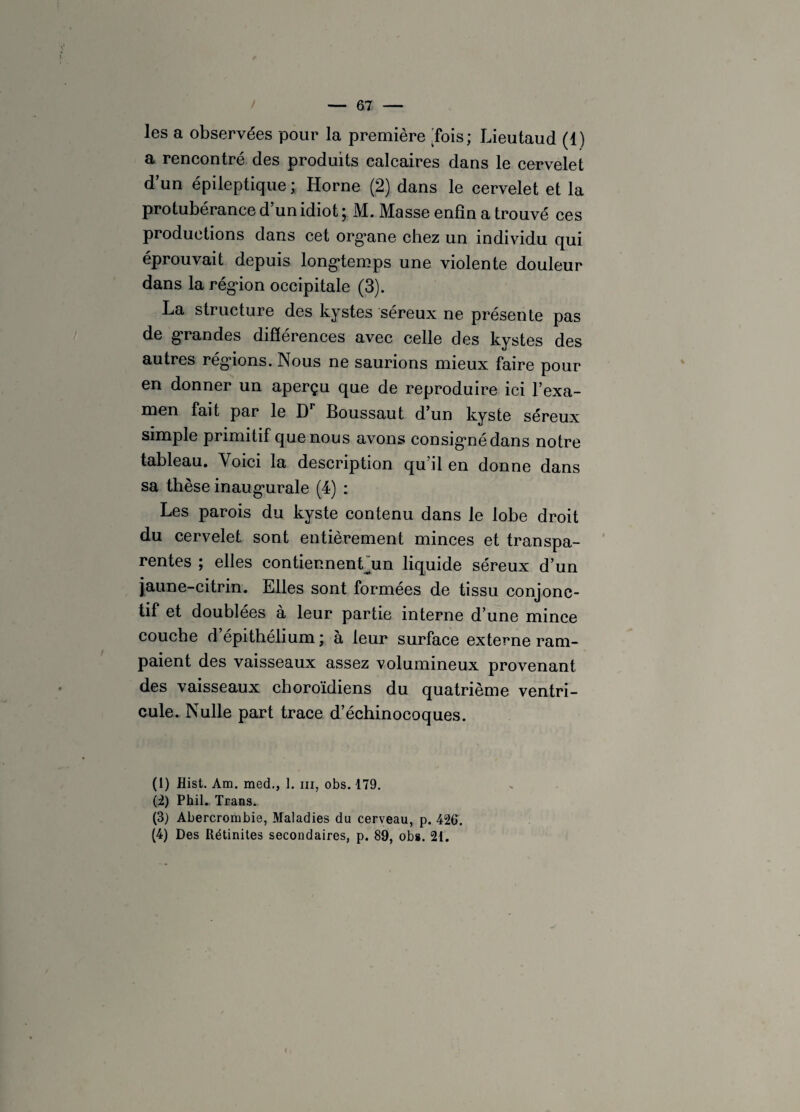 les a observées pour la première 'fois; Lieutaud (1) a rencontré des produits calcaires dans le cervelet d’un épileptique ; Horne (2) dans le cervelet et la protubérance d’un idiot; M. Masse enfin a trouvé ces productions dans cet organe chez un individu qui éprouvait depuis longtemps une violente douleur dans la région occipitale (3). La structure des kystes séreux ne présente pas de grandes différences avec celle des kystes des autres régions. Nous ne saurions mieux faire pour en donner un aperçu que de reproduire ici l’exa¬ men fait par le Dr Boussaut d’un kyste séreux simple primitif que nous avons consigné dans notre tableau. Voici la description qu’il en donne dans sa thèse inaugurale (4) : Les parois du kyste contenu dans le lobe droit du cervelet sont entièrement minces et transpa¬ rentes ; elles contiennenLun liquide séreux d’un jaune-citrin. Elles sont formées de tissu conjonc¬ tif et doublées à leur partie interne d’une mince couche d’épithélium ; à leur surface externe ram¬ paient des vaisseaux assez volumineux provenant des vaisseaux choroïdiens du quatrième ventri¬ cule. Nulle part trace d’échinocoques. (1) Hist. Am. med., 1. m, obs. 179. (2) Ph.il.. Trans. (3) Abercrombie, Maladies du cerveau, p. 426. (4) Des Rétinites secondaires, p. 89, obs. 21.