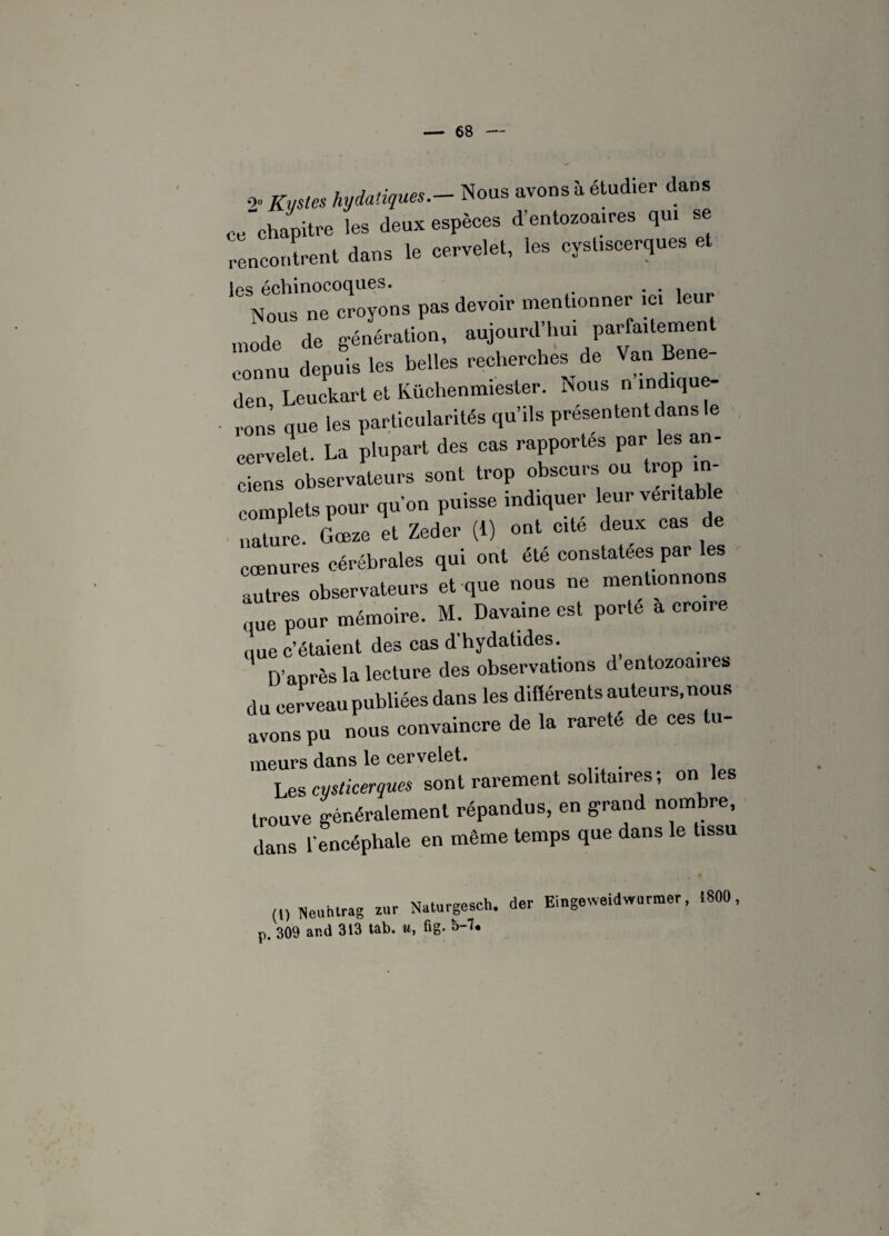 0. Kystes hydatiques.- Nous avons à étud.er dans ce chapitre les deux espèces d’entozoa.res qui se rencontrent dans le cervelet, les cyst.scerques et ics échinocoques. . . 1 Nous ne croyons pas devoir mentionner ,c, leu mode de génération, aujourd’hui parfaitement connu depuis les belles recherches de Van Bene- den Leuckart et Küchenmiester. Nous n indique¬ rons que les particularités qu’ils présentent dans le cervelet. La plupart des cas rapportés par les an¬ ciens observateurs sont trop obscurs ou trop in¬ complets pour qu’on puisse indiquer leur ventabl nature. Goeze et Zeder (1) ont cite deux cas de cœnures cérébrales qui ont été constatées par les autres observateurs et que nous ne mentionnons que pour mémoire. M. Davaine est porte a croire que c’étaient des cas d'hydahdes. D’après la lecture des observations d entozoaires du cerveau publiées dans les difiérents auteurs, nous avons pu nous convaincre de la rareté de ces tu- meurs dans le cervelet. Les cysticerques sont rarement solitaires; on les trouve généralement répandus, en grand nombre, dans l’encéphale en même temps que dans le tissu Neuhlrag zur Naturgesch. der Eingeweidwurmer, .800, p. 309 ar.d 313 tab. u, fig. b--?»