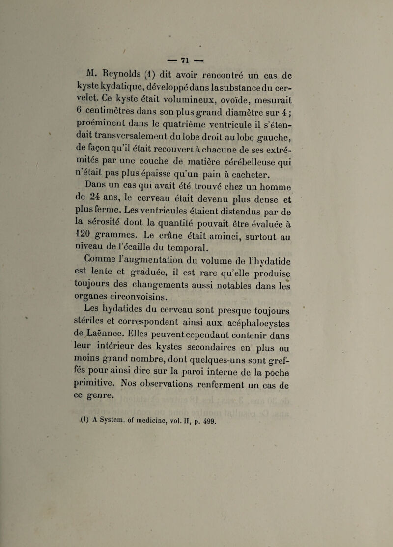 M. Reynolds (1) dit avoir rencontré un cas de kyste kydatique, développé dans lasubstancedu cer¬ velet. Ce kyste était volumineux, ovoïde, mesurait 6 centimètres dans son plus grand diamètre sur 4; proéminent dans le quatrième ventricule il s’éten¬ dait transversalement du lobe droit au lobe gauche, de façon qu’il était recouvert à chacune de ses extré¬ mités par une couche de matière cérébelleuse qui n était pas plus épaisse qu’un pain à cacheter. Dans un cas qui avait été trouvé chez un homme de 24 ans, le cerveau était devenu plus dense et plus ferme. Les ventricules étaient distendus par de la sérosité dont la quantité pouvait être évaluée à 120 grammes. Le crâne était aminci, surtout au niveau de l’écaille du temporal. Gomme l’aug*mentation du volume de l’hydatide est lente et graduée, il est rare qu elle produise toujours des changements aussi notables dans les organes circonvoisins. Les hydatides du cerveau sont presque toujours stériles et correspondent ainsi aux acéphalocystes de Laënnec. Elles peuvent cependant contenir dans leur intérieur des kystes secondaires en plus ou moins grand nombre, dont quelques-uns sont gref¬ fés pour ainsi dire sur la paroi interne de la poche primitive. Nos observations renferment un cas de ce genre. (1) A System, of medicine, vol. II, p. 499.