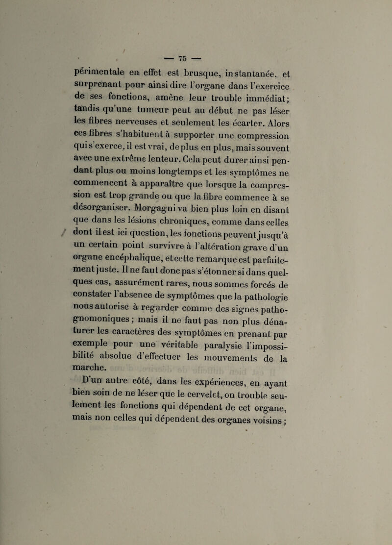 péri mentale en effet est brusque, instantanée, et surprenant pour ainsi dire l’organe dans l’exercice de ses fonctions, amène leur trouble immédiat; tandis qu’une tumeur peut au début ne pas léser les fibres nerveuses et seulement les écarter. Alors ces fibres s habituent à supporter une compression qui s’exerce, il est vrai, déplus en plus, mais souvent avec une extrême lenteur. Cela peut durer ainsi pen¬ dant plus ou moins longtemps et les symptômes ne commencent à apparaître que lorsque la compres¬ sion est trop grande ou que la fibre commence à se désorganiser. Morgagniva bien plus loin en disant que dans les lésions chroniques, comme dans celles dont il est ici questionnes fonctions peuvent jusqu’à un certain point survivre à l’altération grave d’un organe encéphalique, et cette remarque est parfaite¬ ment juste. Ilne faut donc pas s’étonner si dans quel¬ ques cas, assurément rares, nous sommes forcés de constater l’absence de symptômes que la pathologie nous autorise à regarder comme des sig*nes patho¬ gnomoniques ; mais il ne faut pas non plus déna¬ turer les caractères des symptômes en prenant par exemple pour une véritable paralysie l’impossi¬ bilité absolue d’effectuer les mouvements de la marche. D un autre côté, dans les expériences, en ayant bien soin de ne léser que le cervelet, on trouble seu¬ lement les fonctions qui dépendent de cet organe, mais non celles qui dépendent des organes voisins ;
