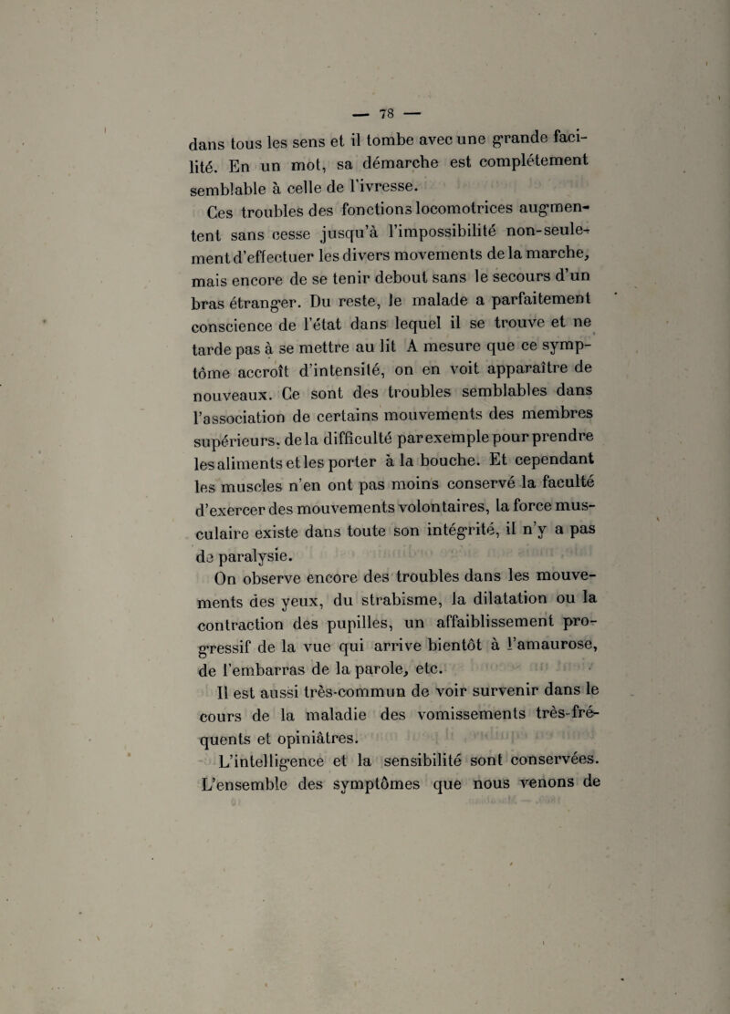 dans tous les sens et il tombe avec une grande faci¬ lité. En un mot, sa démarche est complètement semblable à celle de 1 ivresse. Ces troubles des fonctions locomotrices augmen¬ tent sans cesse jusqu’à l’impossibilité non-seule¬ ment d’effectuer les divers movements delà marche, mais encore de se tenir debout sans le secours d’un bras étranger. Du reste, le malade a parfaitement conscience de l’état dans lequel il se trouve et ne tarde pas à se mettre au lit A mesure que ce symp¬ tôme accroît d’intensité, on en voit apparaître de nouveaux. Ce sont des troubles semblables dans l’association de certains mouvements des membres supérieurs, delà difficulté par exemple pour prendre les aliments et les porter à la bouche. Et cependant les muscles n’en ont pas moins conservé la faculté d’exercer des mouvements volontaires, la force mus¬ culaire existe dans toute son intégrité, il n’y a pas de paralysie. On observe encore des troubles dans les mouve¬ ments des yeux, du strabisme, la dilatation ou la contraction des pupilles, un affaiblissement pro¬ gressif de la vue qui arrive bientôt à l’amaurose, de l’embarras de la parole, etc. Il est aussi très-commun de voir survenir dans le cours de la maladie des vomissements très-fré¬ quents et opiniâtres. L’intellignnce et la sensibilité sont conservées. L’ensemble des symptômes que nous venons de