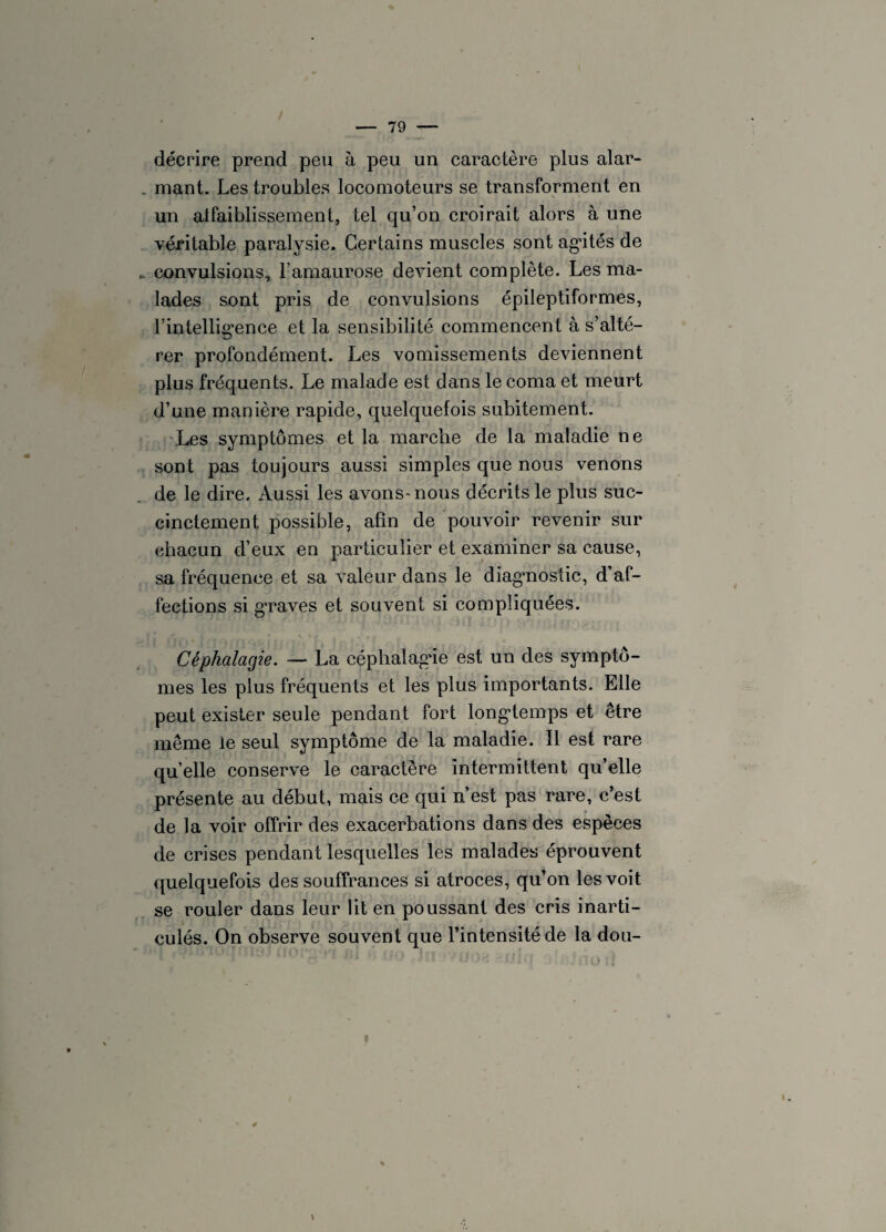 décrire prend peu à peu un caractère plus alar¬ mant. Les troubles locomoteurs se transforment en un aifaiblissement, tel qu’on croirait alors à une véritable paralysie. Certains muscles sont agités de convulsions, l’amaurose devient complète. Les ma¬ lades sont pris de convulsions épileptiformes, l'intelligence et la sensibilité commencent à s’alté¬ rer profondément. Les vomissements deviennent plus fréquents. Le malade est dans le coma et meurt d’une manière rapide, quelquefois subitement. Les symptômes et la marche de la maladie ne sont pas toujours aussi simples que nous venons de le dire. Aussi les avons-nous décrits le plus suc¬ cinctement possible, afin de pouvoir revenir sur chacun d’eux en particulier et examiner sa cause, sa fréquence et sa valeur dans le diagnostic, d’af¬ fections si g’raves et souvent si compliquées. Cêphalagie. — La céphalagie est un des symptô¬ mes les plus fréquents et les plus importants. Elle peut exister seule pendant fort longtemps et être même le seul symptôme de la maladie. Il est rare quelle conserve le caractère intermittent qu’elle présente au début, mais ce qui n’est pas rare, c’est de la voir offrir des exacerbations dans des espèces de crises pendant lesquelles les malades éprouvent quelquefois des souffrances si atroces, qu’on les voit se rouler dans leur lit en poussant des cris inarti¬ culés. On observe souvent que l’intensité de la dou-