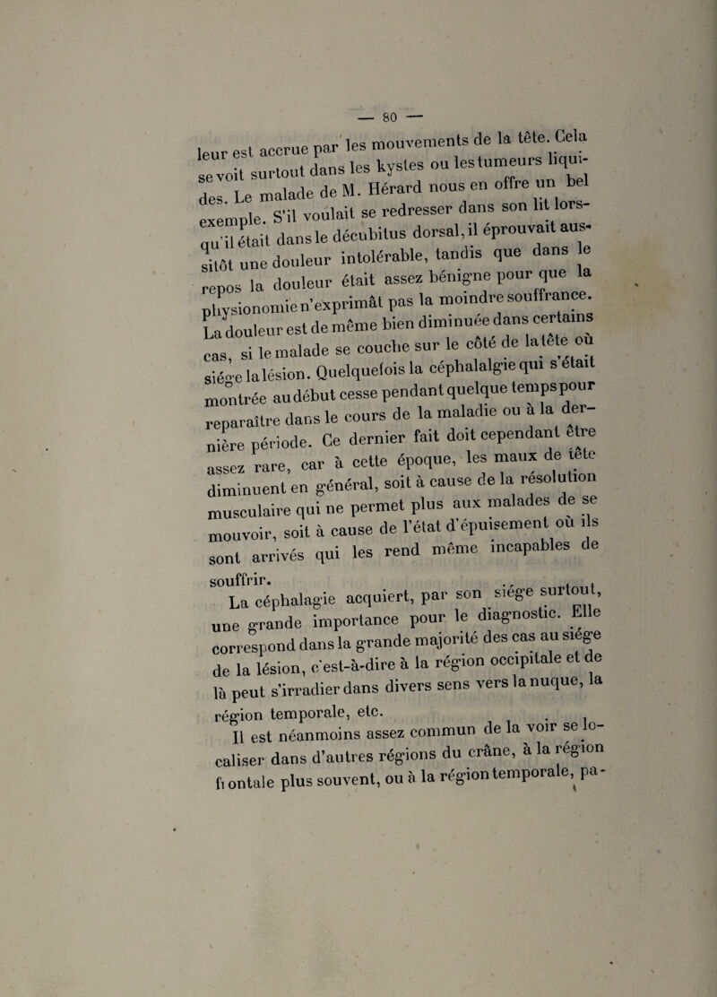 leur est accrue par les mouvements de la tête Cela se voU surtout dans les kystes ou le.tumeurs hqu - des Le malade de M. Hérard nous en offre un exemple. S'il voulait se redresser dans son lit lors¬ qu'il était dans le décubitus dorsal, il éprouvait aus- Sô une douleur intolérable, tandis que dans e pepos la douleur était assez bénigne pour que la physionomie n’exprimât pas la moindre souffrance La douleur est de même bien diminuée dans certan ca, si le malade se couche sur le côté de la tête ou siéoe la lésion. Quelquefois la céphalalgie qui s était montrée au début cesse pendant quelque tempspour reparaître dans le cours de la maladie ou a la der¬ nière période. Ce dernier fait doit cependant etre assez rare, car à cette époque, les maux de xete diminuent en général, soit à cause de la résolution musculaire qui ne permet plus aux malades de se mouvoir, soit à cause de l’état d'épuisement ou ,1s sont arrivés qui les rend même incapables de souffrir. ., , . La céphalagie acquiert, par son siege surtout, une grande importance pour le diagnostic. Elle correspond dans la grande majorité des cas au siege de la lésion, c'est-à-dire à la région occipitale et de là peut s’irradier dans divers sens vers la nuque, la région temporale, etc. Il est néanmoins assez commun de la voir se lo¬ caliser dans d’autres régions du crâne, à la région fi ontale plus souvent, ou à la région tempora e,^ pa