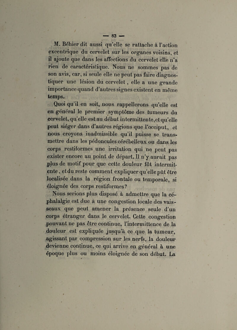 M. Béhier dit aussi qu’elle se rattache à l’action excentrique du cervelet sur les organes voisins, et il ajoute que dans les affections du cervelet elle n’a rien de caractéristique. Nous ne sommes pas de son avis, car, si seule elle ne peut pas faire diagnos¬ tiquer une lésion du cervelet , elle a une grande importance quand d’autres signes existent en même temps. Quoi qu’il en soit, nous rappellerons qu’elle est en général le premier symptôme des tumeurs du cervelet, qu’elle est au début intermittente,et qu’elle peut siéger dans d’autres régions que l’occiput, et nous croyons inadmissible qu’il puisse se trans¬ mettre dans les pédoncules cérébelleux ou dans les corps restiformes une irritation qui ne peut pas exister encore au point de départ. Il n’y aurait pas plus de motif pour que cette douleur fût intermit- ente, et du reste comment expliquer quelle pût être localisée dans la région frontale ou temporale, si éloignée des corps restiformes? Nous serions plus disposé à admettre que la cé¬ phalalgie est due à une congestion locale des vais¬ seaux que peut amener la présence seule d’un corps étranger dans le cervelet. Cette congestion pouvant ne pas être continue, l’intermittence de la douleur est expliquée jusqu’à ce que la tumeur, agissant par compression sur les nerfs, la douleur devienne continue, ce qui arrive en général à une époque plus ou moins éloignée de son début. La