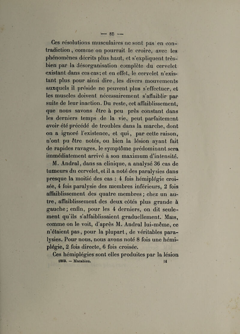 Ces résolutions musculaires ne sont pas en con¬ tradiction , comme on pourrait le croire, avec les phénomènes décrits plus haut, et s’expliquent très- hien par la désorganisation complète du cervelet existant dans ces cas; et en effet, le cervelet n’exis¬ tant plus pour ainsi dire, les divers mouvements auxquels il préside ne peuvent plus s’effectuer, et les muscles doivent nécessairement s’affaiblir par suite de leur inaction. Du reste, cet affaiblissement, que nous savons être à peu près constant dans les derniers temps de la vie, peut parfaitement avoir été précédé de troubles dans la marche, dont on a ignoré l’existence, et qui, par cette raison, n’ont pu être notés, ou bien la lésion ayant fait de rapides ravages, le symptôme prédominant sera immédiatement arrivé à son maximum d’intensité. M. Andral, dans sa clinique, a analysé 36 cas de tumeurs du cervelet, et il a noté des paralysies dans presque la moitié des cas : 4 fois hémiplégie croi¬ sée, 4 fois paralysie des membres inférieurs, 2 fois affaiblissement des quatre membres ; chez un au¬ tre, affaiblissement des deux côtés plus grande à gauche; enfin, pour les 4 derniers, on dit seule¬ ment qu’ils s’affaiblissaient graduellement. Mais, comme on le voit, d’après M. Andral lui-même, ce n’étaient pas, pour la plupart, de véritables para¬ lysies. Pour nous, nous avons noté 8 fois une hémi¬ plégie, 2 fois directe, 6 fois croisée. Ces hémiplégies sont elles produites par la lésion 1869. — Macabiau. 11