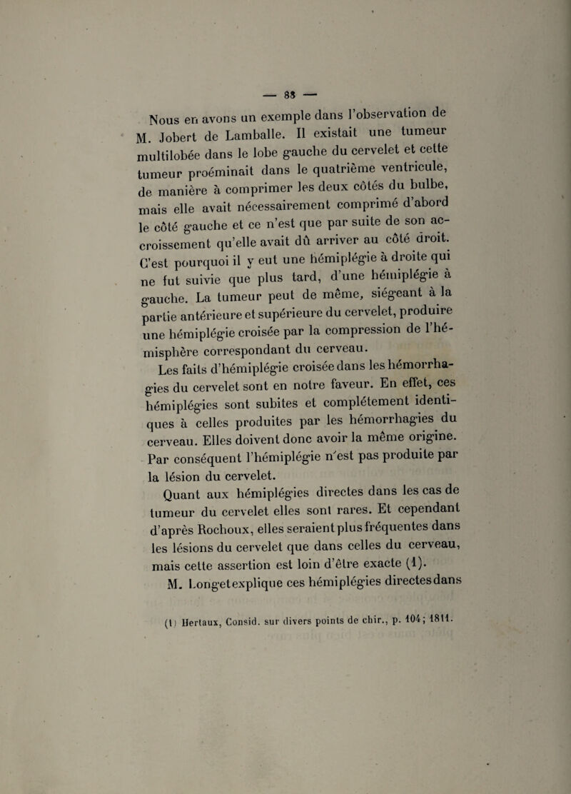 Nous en avons un exemple dans l’observation de M. Jobert de Lamballe. Il existait une tumeur multilobée dans le lobe gauche du cervelet et cette tumeur proéminait dans le quatrième ventricule, de manière à comprimer les deux côtés du bulbe, mais elle avait nécessairement comprimé d’abord le côté gauche et ce n’est que par suite de son ac¬ croissement qu’elle avait dû arriver au coté droit. C’est pourquoi il y eut une hémiplégie à droite qui ne fut suivie que plus tard, d’une hémiplégie à gauche. La tumeur peut de même, siégeant à la partie antérieure et supérieure du cervelet, produire une hémiplégie croisée par la compression de l’hé¬ misphère correspondant du cerveau. Les faits d’hémiplégie croisée dans les hémorrha¬ gies du cervelet sont en notre faveur. En effet, ces hémiplégies sont subites et complètement identi¬ ques à celles produites par les hémorrhagies, du cerveau. Elles doivent donc avoir la même origine. Par conséquent l’hémiplégie n'est pas produite par la lésion du cervelet. Quant aux hémiplégies directes dans les cas de tumeur du cervelet elles sont rares. Et cependant d’après Rochoux, elles seraient plus fréquentes dans les lésions du cervelet que dans celles du cerveau, mais cette assertion est loin d’être exacte (1). M. Longet explique ces hémiplégies directesdans (l) llerlaux, Consid. sur divers points de chir., p. 104; 1811.