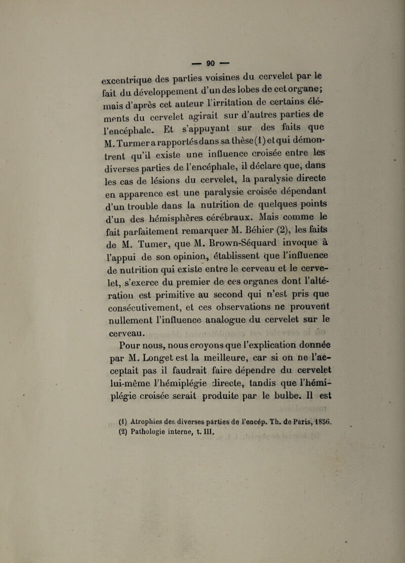 excentrique des parties voisines du cervelet par le fait du développement d’un des lobes de cet organe; mais d’après cet auteur l’irritation de certains élé¬ ments du cervelet agirait sur d autres parties de l’encépliale. Et s’appuyant sur des faits que M. Turmer a rapportés dans sa thèse (1) et qui démon¬ trent qu’il existe une influence croisée entre les diverses parties de l’encéphale, il déclare que, dans les cas de lésions du cervelet, la paralysie directe en apparence est une paralysie croisée dépendant d’un trouble dans la nutrition de quelques points d’un des hémisphères cérébraux. Mais comme le fait parfaitement remarquer M. Béhier (2), les faits de M. Turner, que M. Brown-Séquard invoque à l’appui de son opinion, établissent que Finfluence de nutrition qui existe entre le cerveau et le cerve¬ let, s’exerce du premier de ces organes dont l’alté¬ ration est primitive au second qui n’est pris que consécutivement, et ces observations ne prouvent nullement l’influence analogue du cervelet sur le cerveau. Pour nous, nous croyons que l’explication donnée par M. Longet est la meilleure, car si on ne l’ac¬ ceptait pas il faudrait faire dépendre du cervelet lui-même l’hémiplégie directe, tandis que l’hémi¬ plégie croisée serait produite par le bulbe. Il est (1) Atrophies des diverses parties de l’encép. Th. de Paris, 1856. (2) Pathologie interne, t. III.