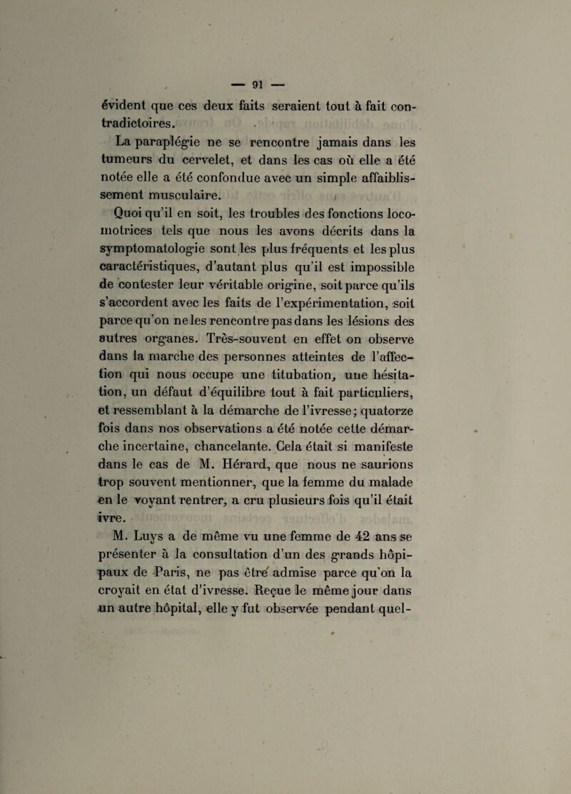 évident que ces deux faits seraient tout à fait con¬ tradictoires. La paraplégie ne se rencontre jamais dans les tumeurs du cervelet, et dans les cas où elle a été notée elle a été confondue avec un simple affaiblis¬ sement musculaire. Quoi qu’il en soit, les troubles des fonctions loco¬ motrices tels que nous les avons décrits dans la symptomatologie sont les plus fréquents et les plus caractéristiques, d’autant plus qu’il est impossible de contester leur véritable origine, soit parce qu’ils s’accordent avec les faits de l’expérimentation, soit parce qu’on ne les rencontre pas dans les lésions des autres org*anes. Très-souvent en effet on observe dans la marche des personnes atteintes de l’affec¬ tion qui nous occupe une titubation, une hésita¬ tion, un défaut d’équilibre tout à fait particuliers, et ressemblant à la démarche de l’ivresse ; quatorze fois dans nos observations a été notée cette démar¬ che incertaine, chancelante. Gela était si manifeste dans le cas de M. Hérard, que nous ne saurions trop souvent mentionner, que la femme du malade en le voyant rentrer, a cru plusieurs fois qu’il était ivre. M. Luys a de même vu une femme de 42 ans se présenter à la consultation d’un des grands hopi- paux de Paris, ne pas être7 admise parce qu’on la croyait en état d’ivresse. Reçue le même jour dans un autre hôpital, elle y fut observée pendant quel-