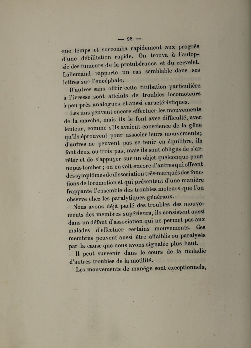 que temps et succomba rapidement aux progrès d’une débilitation rapide. On trouva à l’autop¬ sie des tumeurs de la protubérance et du cervelet. Lallemand rapporte un cas semblable dans ses lettres sur l’encéphale. _ D’autres sans otfrir cette titubation particulière à l’ivresse sont atteints de troubles locomoteurs à peu près analogues et aussi caractéristiques. Les uns peuvent encore effectuer les mouvements de la marche, mais ils le font avec difficulté, avec lenteur, comme s’ils avaient conscience de la gene qu’ils éprouvent pour associer leurs mouvements; d’autres ne peuvent pas se tenir en équilibre,, ils font deux ou trois pas, mais ils sont obligés de s’ar¬ rêter et de s’appuyer sur un objet quelconque pour ne pas tomber; on en voit encore d’autres qui offrent des symptômes de dissociation très-marqués des fonc¬ tions de locomotion et qui présentent d’une manière frappante l’ensemble des troubles moteurs que l’on observe chez les paralytiques généraux. Nous avons déjà parlé des troubles des mouve¬ ments des membres supérieurs, ils consistent aussi dans un défaut d’association qui ne permet pas aux malades d’effectuer certains mouvements. Ces membres peuvent aussi être affaiblis ou paralysés par la cause que nous avons signalée plus haut. Il peut survenir dans le cours de la maladie d’autres troubles de la motilité. Les mouvements de manège sont exceptionnels,