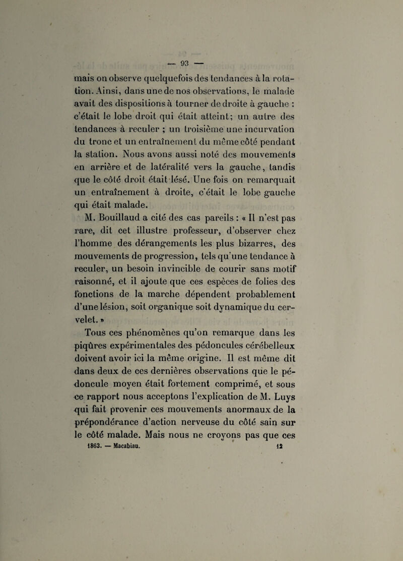 mais on observe quelquefois des tendances à la rota¬ tion. Ainsi, dans une de nos observations, le malade avait des dispositions à tourner de droite à gauche : c’était le lobe droit qui était atteint; un autre des tendances à reculer ; un troisième une incurvation du tronc et un entraînement du même côté pendant la station. Nous avons aussi noté des mouvements en arrière et de latéralité vers la gauche, tandis que le côté droit était lésé. Une fois on remarquait un entraînement à droite, c’était le lobe gauche qui était malade. M. Bouillaud a cité des cas pareils : « Il n’est pas rare, dit cet illustre professeur, d’observer chez l’homme des dérangements les plus bizarres, des mouvements de progression, tels qu’une tendance à reculer, un besoin invincible de courir sans motif raisonné, et il ajoute que ces espèces de folies des fonctions de la marche dépendent probablement d’une lésion, soit organique soit dynamique du cer¬ velet. » Tous ces phénomènes qu’on remarque dans les piqûres expérimentales des pédoncules cérébelleux doivent avoir ici la même origine. Il est même dit dans deux de ces dernières observations que le pé¬ doncule moyen était fortement comprimé, et sous 43e rapport nous acceptons l’explication de M. Luys qui fait provenir ces mouvements anormaux de la prépondérance d’action nerveuse du côté sain sur le côté malade. Mais nous ne croyons pas que ces 1863. — Macabiau. 12