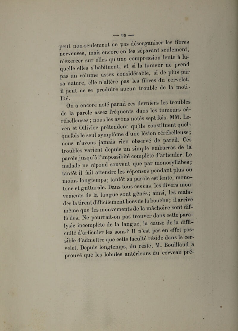 peut non-seulement ne pas désorganiser les fibres nerveuses, mais encore en les séparant seulement, n'exercer sur elles qu’une compression lente a la¬ quelle elles s’habituent, et si la tumeur ne prend pas un volume assez considérable, si de plus par sa nature, elle n’altère pas les fibres du cervelet, il peut ne se produire aucun trouble de la moti- On a encore noté parmi ces derniers les troubles de la parole assez fréquents dans les tumeurs cé¬ rébelleuses ; nous les avons notés sept fois. MM. Le- ven et Ollivier prétendent qu’ils constituent quel¬ quefois le seul symptôme d’une lésion cérébelleuse; nous n’avons jamais rien observé de pareil. Ces troubles varient depuis un simple embarras de la parole jusqu’à l’impossibité complète d’articuler. Le malade ne répond souvent que par monosyllabes ; tantôt il fait attendre les réponses pendant plus ou moins longtemps ; tantôt sa parole est lente, mono¬ tone et gutturale. Dans tous ces cas , les divers mou¬ vements de la langue sont gênés; ainsi, les mala¬ des la tirent difficilement hors de la bouche ; il arrive même que les mouvements de la mâchoire sont dif¬ ficiles. Ne pourrait-on pas trouver dans cette para¬ lysie incomplète de la langue, la cause de la diffi¬ culté d’articuler les sons? Il n’est pas en effet pos¬ sible d’admettre que cette faculté réside dans le cer¬ velet. Depuis longtemps, du reste, M. Bouillaud a prouvé que les lobules antérieurs du cerveau pré-