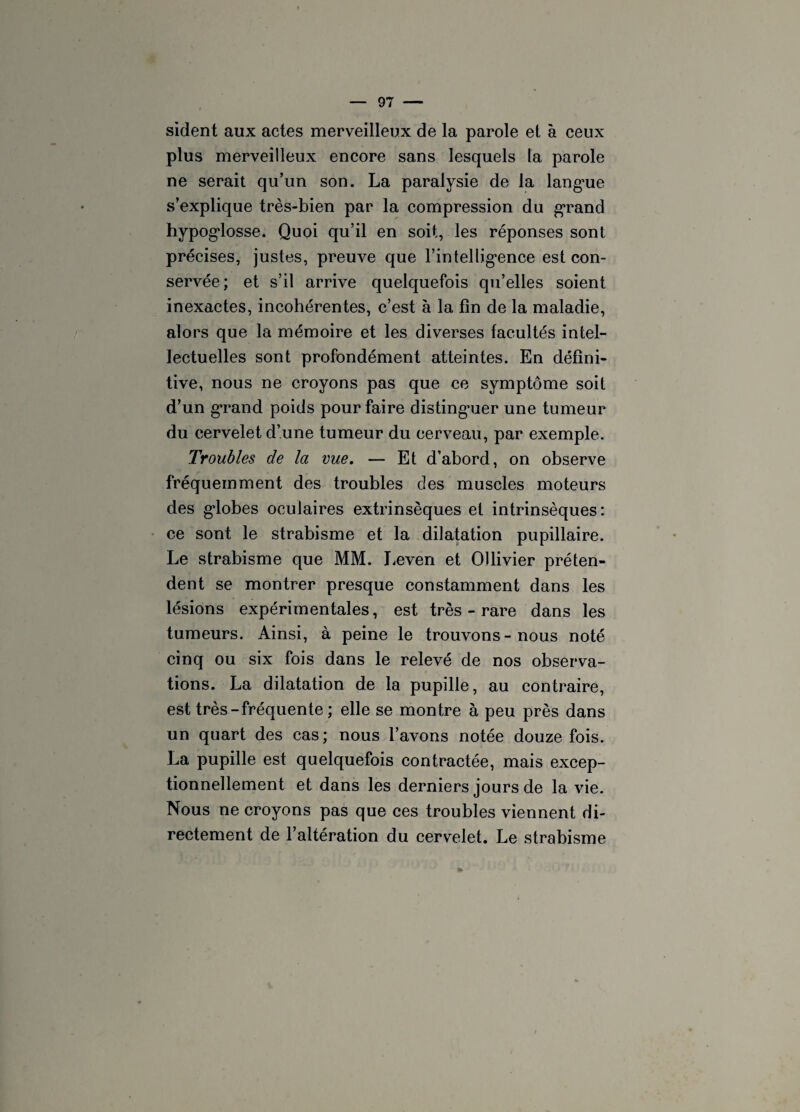sident aux actes merveilleux de la parole et à ceux plus merveilleux encore sans lesquels la parole ne serait qu’un son. La paralysie de la langue s’explique très-bien par la compression du grand hypoglosse. Quoi qu’il en soit, les réponses sont précises, justes, preuve que l’intelligence est con¬ servée; et s’il arrive quelquefois qu’elles soient inexactes, incohérentes, c’est à la fin de la maladie, alors que la mémoire et les diverses facultés intel¬ lectuelles sont profondément atteintes. En défini¬ tive, nous ne croyons pas que ce symptôme soit d’un grand poids pour faire distinguer une tumeur du cervelet d’une tumeur du cerveau, par exemple. Troubles de la vue. — Et d’abord, on observe fréquemment des troubles des muscles moteurs des globes oculaires extrinsèques et intrinsèques: ce sont le strabisme et la dilatation pupillaire. Le strabisme que MM. Leven et Ollivier préten¬ dent se montrer presque constamment dans les lésions expérimentales, est très - rare dans les tumeurs. Ainsi, à peine le trouvons-nous noté cinq ou six fois dans le relevé de nos observa¬ tions. La dilatation de la pupille, au contraire, est très-fréquente ; elle se montre à peu près dans un quart des cas; nous l’avons notée douze fois. La pupille est quelquefois contractée, mais excep¬ tionnellement et dans les derniers jours de la vie. Nous ne croyons pas que ces troubles viennent di¬ rectement de l’altération du cervelet. Le strabisme