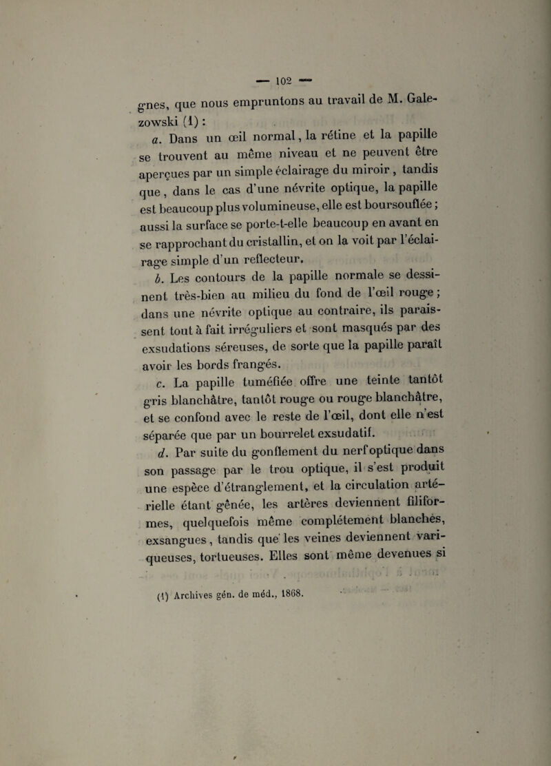 g’nes, que nous empruntons au travail de M. Gale- zowski (1) : a. Dans un œil normal, la rétine et la papille se trouvent au même niveau et ne peuvent être aperçues par un simple éclairage du miroir, tandis que, dans le cas d’une névrite optique, la papille est beaucoup plus volumineuse, elle est boursouflée ; aussi la surface se porte-t-elle beaucoup en avant en se rapprochant du cristallin, et on la voit par 1 éclai¬ rage simple d’un réflecteur. b. Les contours de la papille normale se dessi¬ nent très-bien au milieu du fond de 1 œil rouge ; dans une névrite optique au contraire, ils parais¬ sent tout à fait irréguliers et sont masqués par des exsudations séreuses, de sorte que la papille paraît avoir les bords frangés. c. La papille tuméfiée offre une teinte tantôt gris blanchâtre, tantôt rouge ou rouge blanchâtre, et se confond avec le reste de l’œil, dont elle n est séparée que par un bourrelet exsudatif. d. Par suite du gonflement du nerf optique dans son passage par le trou optique, il s est produit une espèce d’étrangdement, et la circulation arté¬ rielle étant gênée, les artères deviennent filifor¬ mes, quelquefois même complètement blanchès, exsangues , tandis que' les veines deviennent vari¬ queuses, tortueuses. Elles sont même devenues si - . • / * ; I