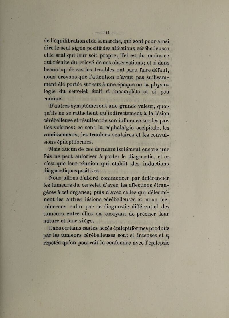 de l’équilibration etde la marche, qui sont pour ainsi dire le seul sig*ne positif des affections cérébelleuses et le seul qui leur soit propre. Tel est du moins ce qui résulte du relevé de nos observations; et si dans beaucoup de cas les troubles ont paru faire défaut, nous croyons que l’attention n’avait pas suffisam¬ ment été portée sur eux à une époque ou la physio¬ logie du cervelet était si incomplète et si peu connue. D’autres symptômesont une grande valeur, quoi¬ qu’ils ne se rattachent qu’indirectement à la lésion cérébelleuse et résultent de son influence sur les par¬ ties voisines : ce sont la céphalalgie occipitale, les vomissements, les troubles oculaires et les convul¬ sions épileptiformes. Mais aucun de ces derniers isolément encore une fois ne peut autoriser à porter le diagnostic, et ce n’est que leur réunion qui établit des inductions diagnostiques positives. Nous allons d’abord commencer par différencier les tumeurs du cervelet d’avec les affections étran¬ gères à cet organes ; puis d’avec celles qui détermi¬ nent les autres lésions cérébelleuses et nous ter¬ minerons enfin par le diagnostic différentiel des tumeurs entre elles en essayant de préciser leur nature et leur siège. Dans certains cas les accès épileptiformes produits par les tumeurs cérébelleuses sont si intenses et sj répétés qu’on pourrait le confondre avec l’épilepsie