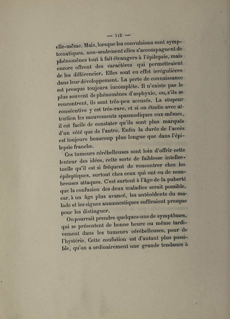 elle-même. Mais, lorsque les convulsions sont symp¬ tomatiques. non-seulement elles s’accompagnent de phénomènes tout à fait étrangers a 1 epilepsie, mais encore offrent des caractères qui permettraie de les différencier. Elles sont en effet mregul.eres dans leur développement. La perte, de connaissance est presque toujours incomplète. Il n existe pas le plus souvent de phénomènes d’asphyxie ou s ils se rencontrent, ils sont très-peu accuses. La stupeui consécutive y est très-rare, et si on étudié avec at¬ tention les mouvements spasmodiques eux-memes, il est facile de constater qu’ils sont plus marques d’un côté que de l’autre. Enfin la durée de 1 accès est toujours beaucoup plus longue que dans 1 epi- lepsie franche. „„, ,, Ces tumeurs cérébelleuses sont loin d offrir cette lenteur des idées, cette sorte de faiblesse intellec¬ tuelle qu’il est si fréquent de rencontrer chez les épileptiques, surtout chez ceux qui ont eu de nom¬ breuses attaques. C’est surtout à 1 âge de la puberté que la confusion des deux maladies serait possible, car à un âge plus avancé, les antécédents du ma¬ lade et les signes anamnestiques suffiraient presque pour les distinguer. On pourrait prendre quelques-uns de sy mptômes, qui se présentent de bonne heure ou meme tardi¬ vement dans les tumeurs cérébelleuses, pour de l’hystérie. Cette confusion est d’autant plus possi¬ ble, qu’on a ordinairement une grande tendance à