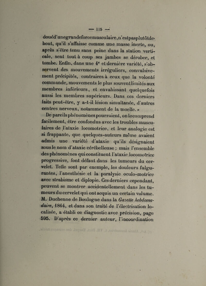 douéd'unegrandeforcemuscuIaire,n’estpasplutôtde' bout, qu’il s’affaisse comme une masse inerte, ou, après s’être tenu sans peine dans la station verti¬ cale, sent tout à coup ses jambes se dérober, et tombe. Enfin, dans une 4 e et dernière variété, s’ob¬ servent des mouvements irréguliers, convulsive¬ ment précipités, contraires à ceux que la volonté commande, mouvements le plus souventlimitésaux membres inférieurs, et envahissant quelquefois aussi les membres supérieurs. Dans ces derniers faits peut-être, y a-t-il lésion simultanée, d’autres centres nerveux, notamment de la moelle. » De pareils phénomènes pourraient, on le comprend facilement, être confondus avec les troubles muscu¬ laires de ,1’ataxie locomotrice, et leur analogue est si frappante, que quelques-auteurs même avaient admis une variété d’ataxie qu’ils désigmaient sous le nom d’ataxie cérébelleuse ; mais l’ensemble des phénomènes qui constituent l’ataxie locomotrice progressive, font défaut dans les tumeurs du cer¬ velet. Telle sont par exemple, les douleurs fulgu¬ rantes, 1 anesthésie et la paralysie oculo-motrice avec strabisme et diplopie. Ces derniers cependant, peuvent se montrer accidentellement dans les tu¬ meurs du cervelet qui ont acquis un certain volume. M. Duchenne de Boulogne dans la Gazette hebdoma¬ daire,, 1864, et dans son traité de lelectrisation lo¬ calisée, a établi ce diagnostic avec précision, page 596. D’après ce dernier auteur, l’incoordination