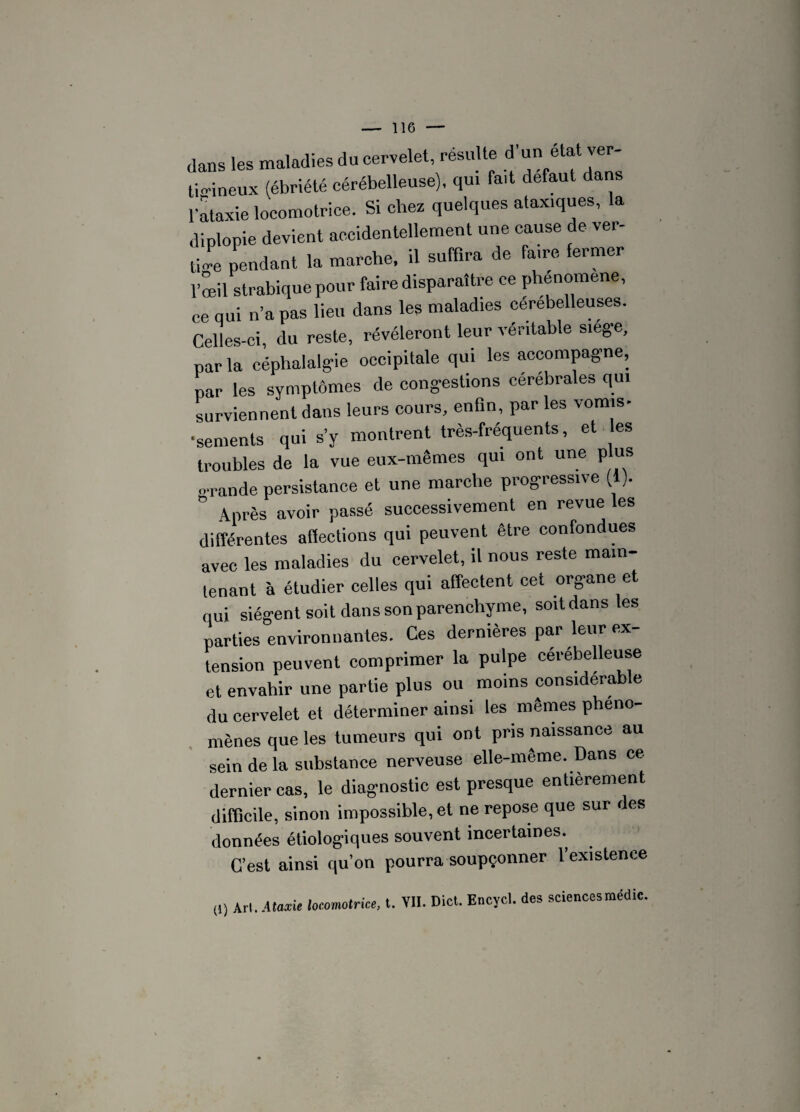 dans les maladies du cervelet, résulte d’unétat ver¬ tigineux (ébriété cérébelleuse), qui fait defaut dans l'ataxie locomotrice. Si chez quelques ataxiques, la diplopie devient accidentellement une cause de ver- Je pendant la marche, il suffira de faire fermer l’œil strabiquepour faire disparaître ce phenomene, ce qui n’a pas lieu dans les maladies cerebelleuses. Celles-ci, du reste, révéleront leur véritable siège, par la céphalalgie occipitale qui les accompagne, par les symptômes de congestions cérébrales qui surviennent dans leurs cours, enfin, par les vomis- •sements qui s’y montrent très-fréquents, et es troubles de la vue eux-mêmes qui ont une plus o-rande persistance et une marche progressive (1). ° Après avoir passé successivement en revue les différentes affections qui peuvent être confondues avec les maladies du cervelet, il nous reste main¬ tenant à étudier celles qui affectent cet organe et qui siègent soit dans son parenchyme, soitdansles parties environnantes. Ces dernières par leur ex¬ tension peuvent comprimer la pulpe cérébelleuse et envahir une partie plus ou moins considérable du cervelet et déterminer ainsi les mêmes phéno¬ mènes que les tumeurs qui ont pris naissance au sein de la substance nerveuse elle-même. Dans ce dernier cas, le diagnostic est presque entièrement difficile, sinon impossible, et ne repose que sur des données étiologiques souvent incertaines. C’est ainsi qu’on pourra soupçonner l’existence (1) Art. Ataxie locomotrice, t. YII. Dict. Encycl. des sciences médic.