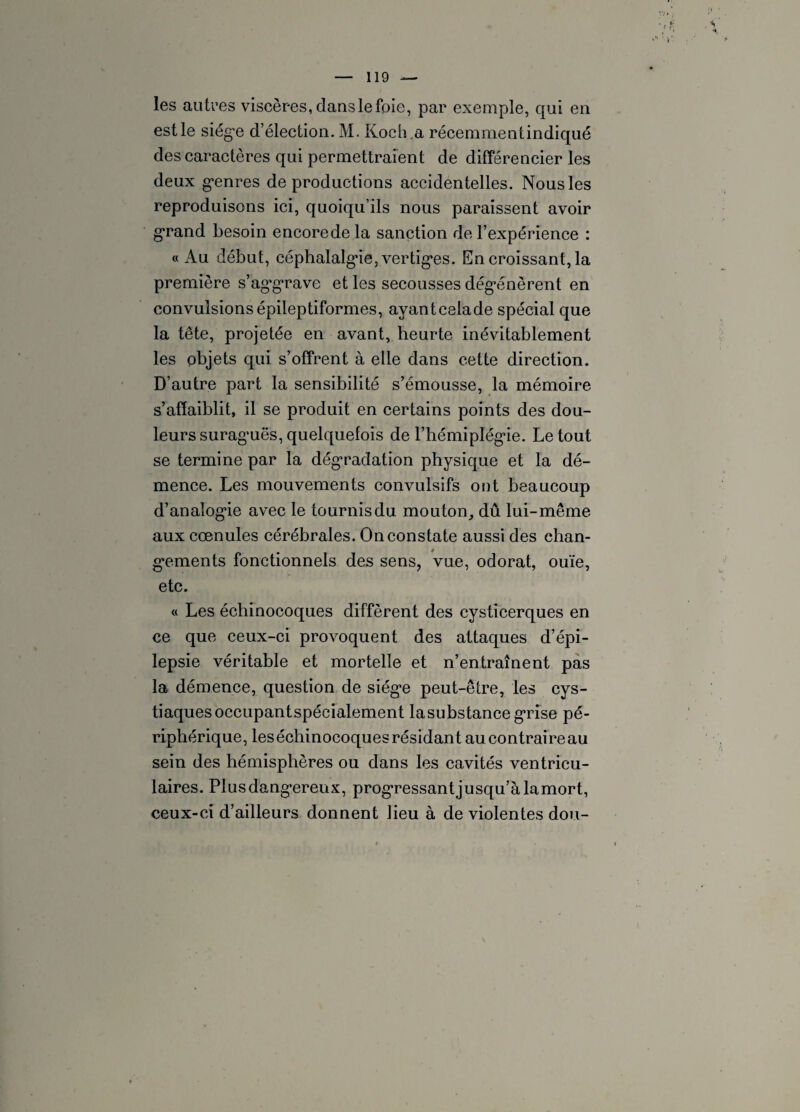 les autres viscères, dans le foie, par exemple, qui en est le siège d’élection. M. Koch,a réeemmentindiqué des caractères qui permettraient de différencier les deux genres de productions accidentelles. Nous les reproduisons ici, quoiqu’ils nous paraissent avoir grand besoin encoredela sanction de l’expérience : «Au début, céphalalgie, vertiges. En croissant, la première s’ag’grave et les secousses dégénèrent en convulsions épileptiformes, ayant celade spécial que la tête, projetée en avant, heurte inévitablement les objets qui s’offrent à elle dans cette direction. D’autre part la sensibilité s’émousse, la mémoire s’affaiblit, il se produit en certains points des dou¬ leurs surag’uës, quelquefois de l'hémiplégie. Le tout se termine par la dégradation physique et la dé¬ mence. Les mouvements convulsifs ont beaucoup d’analogie avec le tournis du mouton, dû lui-même aux cœnules cérébrales. On constate aussi des chan¬ gements fonctionnels des sens, vue, odorat, ouïe, etc. « Les échinocoques diffèrent des cysticerques en ce que ceux-ci provoquent des attaques d’épi¬ lepsie véritable et mortelle et n’entraînent pas la démence, question de siège peut-être, les cys- tiaques occupant spécialement la substance grise pé¬ riphérique, les échinocoques résidant au contraire au sein des hémisphères ou dans les cavités ventricu¬ laires. Plus dangereux, progressant jusqu’à lamort, ceux-ci d’ailleurs donnent lieu à de violentes don-