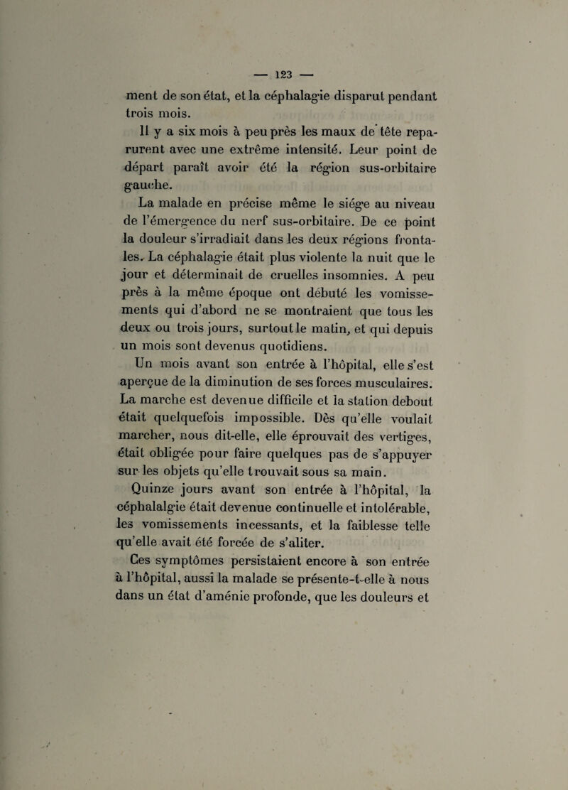 ment de son état, et la céphalagie disparut pendant trois mois. 11 y a six mois à peu près les maux de tête repa¬ rurent avec une extrême intensité. Leur point de départ paraît avoir été la région sus-orbitaire gauche. La malade en précise même le siège au niveau de l’émergence du nerf sus-orbitaire. De ce point la douleur s’irradiait dans les deux régions fronta- les^ La céphalagie était plus violente la nuit que le jour et déterminait de cruelles insomnies. A peu près à la même époque ont débuté les vomisse¬ ments qui d’abord ne se montraient que tous les deux ou trois jours, surtout le matin, et qui depuis un mois sont devenus quotidiens. Un mois avant son entrée à l’hôpital, elle s’est aperçue de la diminution de ses forces musculaires. La marche est devenue difficile et la station debout était quelquefois impossible. Dès qu’elle voulait marcher, nous dit-elle, elle éprouvait des vertig*es, était obligée pour faire quelques pas de s’appuyer sur les objets qu’elle trouvait sous sa main. Quinze jours avant son entrée à l’hôpital, la céphalalgie était devenue continuelle et intolérable, les vomissements incessants, et la faiblesse telle qu’elle avait été forcée de s’aliter. Ces symptômes persistaient encore à son entrée à l’hôpital, aussi la malade se présente-t-elle à nous dans un état d’aménie profonde, que les douleurs et