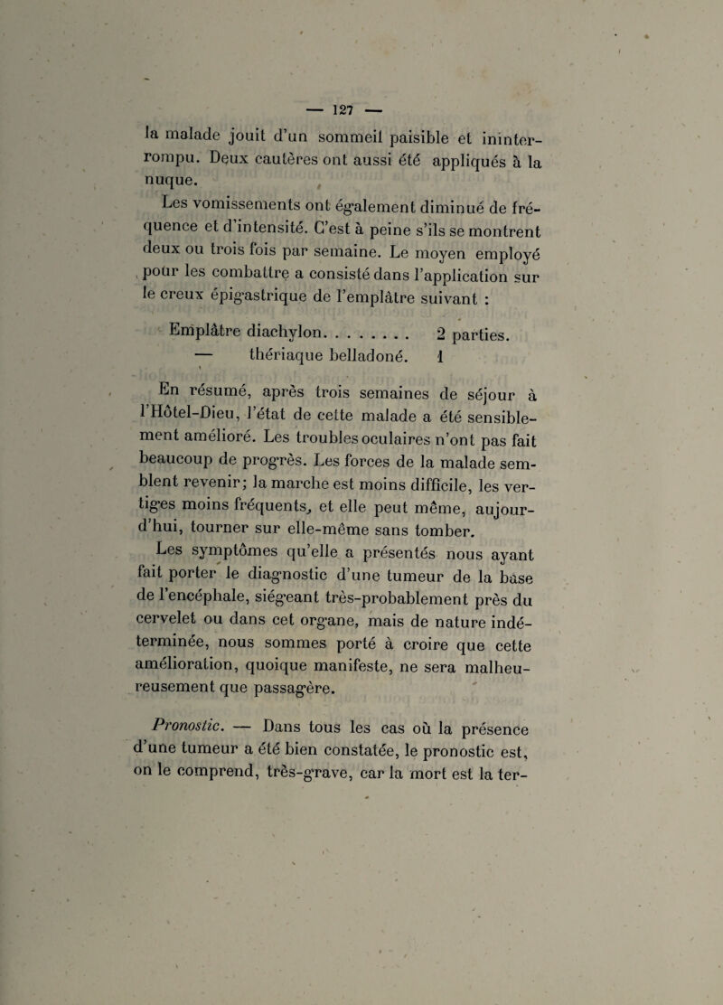 la malade jouit d’un sommeil paisible et ininter¬ rompu. Dçux cautères ont aussi été appliqués à la nuque. Les vomissements ont également diminué de fré¬ quence et d intensité. C’est à peine s’ils se montrent deux ou trois fois par semaine. Le moyen employé pour les combattre a consisté dans l’application sur le creux épigastrique de l’emplâtre suivant : Emplâtre diachylon. 2 parties. — thériaque belladoné. 1 y En résumé, après trois semaines de séjour à 1 Hotel-Dieu, 1 état de cette malade a été sensible¬ ment amélioré. Les troubles oculaires n’ont pas fait beaucoup de progrès. Les forces de la malade sem¬ blent revenir j la marche est moins difficile, les ver¬ tiges moins fréquents., et elle peut même, aujour- d hui, tourner sur elle-même sans tomber. Les symptômes qu’elle a présentés nous ayant fait porter le diagnostic d’une tumeur de la base de l’encéphale, siégeant très-probablement près du cervelet ou dans cet organe, mais de nature indé¬ terminée, nous sommes porté à croire que cette amélioration, quoique manifeste, ne sera malheu¬ reusement que passagère. Pronostic. — Dans tous les cas où la présence d une tumeur a été bien constatée, le pronostic est, on le comprend, très-grave, car la mort est la ter-