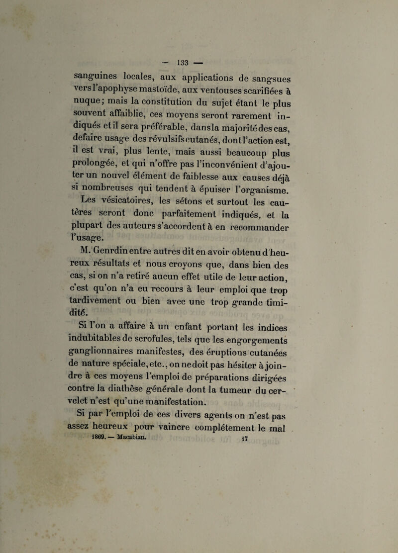 sanguines locales, aux applications de sangsues versl apophyse masloïde, aux ventouses scarifiées à nuque; mais la constitution du sujet étant le plus souvent affaiblie, ces moyens seront rarement in¬ diqués et il sera préférable, dansla majorité des cas, défaire usage des révulsifs cutanés, dont Faction est, il est vrai, plus lente, mais aussi beaucoup plus prolongée, et qui n’offre pas l’inconvénient d’ajou¬ ter un nouvel élément de faiblesse aux causes déjà si nombreuses qui tendent à épuiser l’organisme. Les vésicatoires, les sétons et surtout les cau¬ tères seront donc parfaitement indiqués, et la plupart des auteurs s’accordent à en recommander l’usage. M. Genrdin entre autres dit en avoir obtenu d'heu¬ reux résultats et nous croyons que, dans bien des cas, si on n’a retiré aucun effet utile de leur action, c’est qu’on n’a eu recours à leur emploi que trop tardivement ou bien avec une trop grande timi¬ dité. Si l’on a affaire à un enfant portant les indices indubitables de scrofules, tels que les engorgements ganglionnaires manifestes, des éruptions cutanées de nature spéciale, etc., on nedoit pas hésiter à join¬ dre à ces moyens l’emploi de préparations dirigées contre la diathèse générale dont la tumeur du cer¬ velet n’est qu’une manifestation. Si par Femploi de ces divers agents on n’est pas assez heureux pour vaincre complètement le mal 1869. — Macablaa. 17