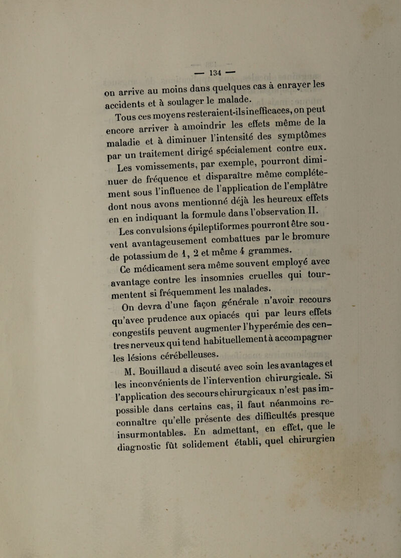 on arrive au moins dans quelques cas à enrayer les accidents et à soulager le malade. Tous ces moyens resteraient-ilsinefficaees, on peu encore arriver à amoindrir les effets meme de la maladie et à diminuer l’intensité des symptômes par un traitement dirigé spécialement contre eux. Les vomissements, par exemple, pourront dimi¬ nuer de fréquence et disparaître même complète¬ ment sous l’influence de l’application de 1 emplâtre dont nous avons mentionné déjà les heureux effets en en indiquant la formule dans 1 observation . Les convulsions épileptiformes pourrontetre sou¬ vent avantageusement combattues par le bromure de potassium de 1, 2 et même 4 grammes. Ce médicament sera même souvent employé avec avantage contre les insomnies cruelles qui tour¬ mentent si fréquemment les malades. On devra d’une façon générale n avoir recours qu’avec prudence aux opiacés qui par leurs effets congestifs peuvent augmenter 1 hyperemie des cen très nerveux qui tend habituellement a accompagner les lésions cérébelleuses. M Bouillaud a discuté avec soin les avantages e les inconvénients de l’intervention chirurgicale. Si l'application des secours chirurgicaux n est pas im¬ possible dans certains cas, il fant néanmoins re¬ connaître qu’elle présente des difficultés presque insurmontables. En admettant, en effet, que diagnostic fût solidement établi, quel chirurgie