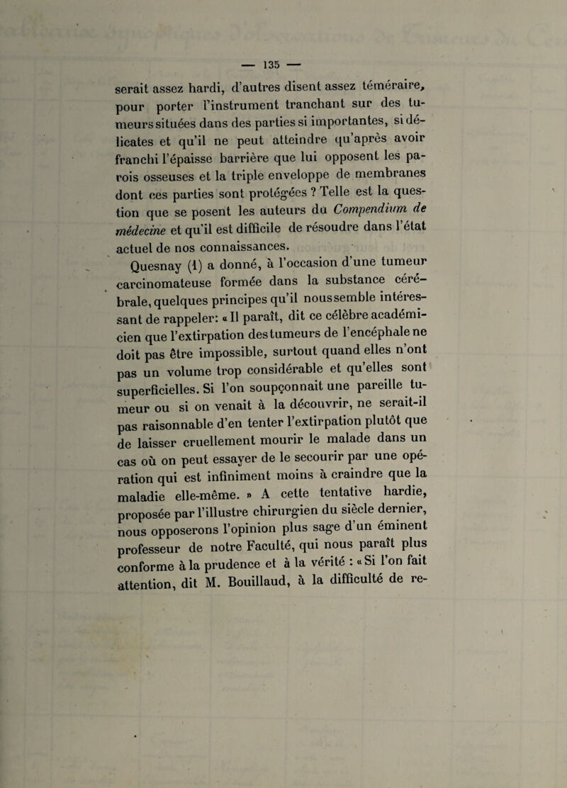 serait assez hardi, d’autres disent assez téméraire, pour porter finstrument tranchant sur des tu¬ meurs situées dans des parties si importantes, si dé¬ licates et qu’il ne peut atteindre qu après avoir franchi l’épaisse barrière que lui opposent les pa¬ rois osseuses et la triple enveloppe de membranes dont ces parties sont protégées ? Telle est la ques¬ tion que se posent les auteurs du Compendium de médecine et qu’il est difficile de résoudre dans l’état actuel de nos connaissances. Quesnay (1) a donne, a 1 occasion d une tumeur carcinomateuse formée dans la substance céré¬ brale, quelques principes qu’il noussemble intéres¬ sant de rappeler: « Il paraît, dit ce célèbre académi¬ cien que l’extirpation des tumeurs de 1 encéphale ne doit pas être impossible, surtout quand elles n’ont pas un volume trop considérable et qu’elles sont superficielles. Si l’on soupçonnait une pareille tu¬ meur ou si on venait à la découvrir, ne serait-il pas raisonnable d’en tenter l’extirpation plutôt que de laisser cruellement mourir le malade dans un cas où on peut essayer de le secourir par une opé¬ ration qui est infiniment moins à craindre que la maladie elle-même. » A cette tentative hardie, proposée par l’illustre chirurgien du siècle dernier, nous opposerons l’opinion plus sage d un éminent professeur de notre Faculté, qui nous paraît plus conforme à la prudence et à la vérité : «Si l’on fait attention, dit M. Bouillaud, à la difficulté de re-