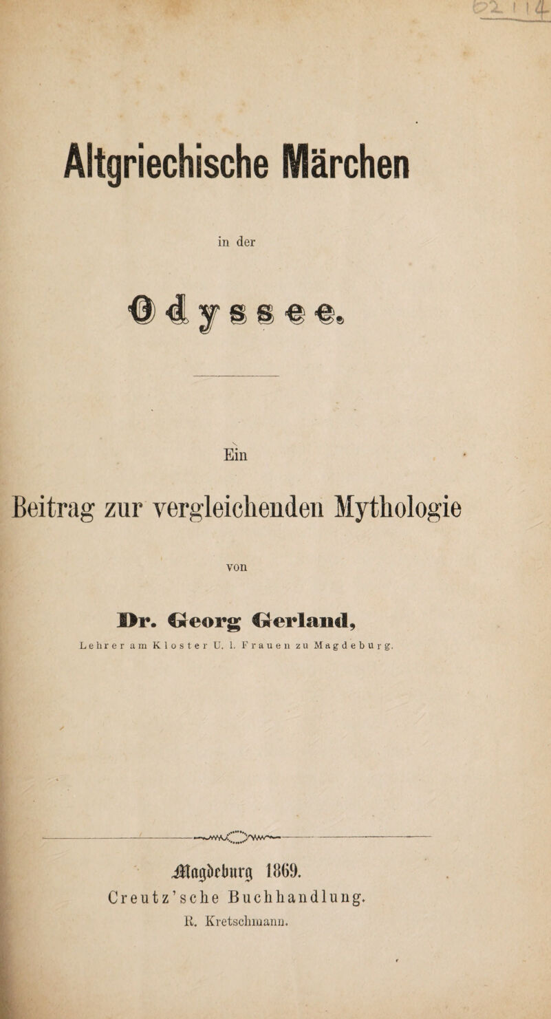 Altgriechische Märchen in der ^ 4 f § g Ein Beitrag zur vergleicliendeii Mythologie von I>r. Georg Gerlancl, Lehrer am Kloster U. 1. Frauen zu Magdeburg. -—-- Jlagbfljiirg 1869. Creutz’sche Buchhandlung. R. Kretschinann.