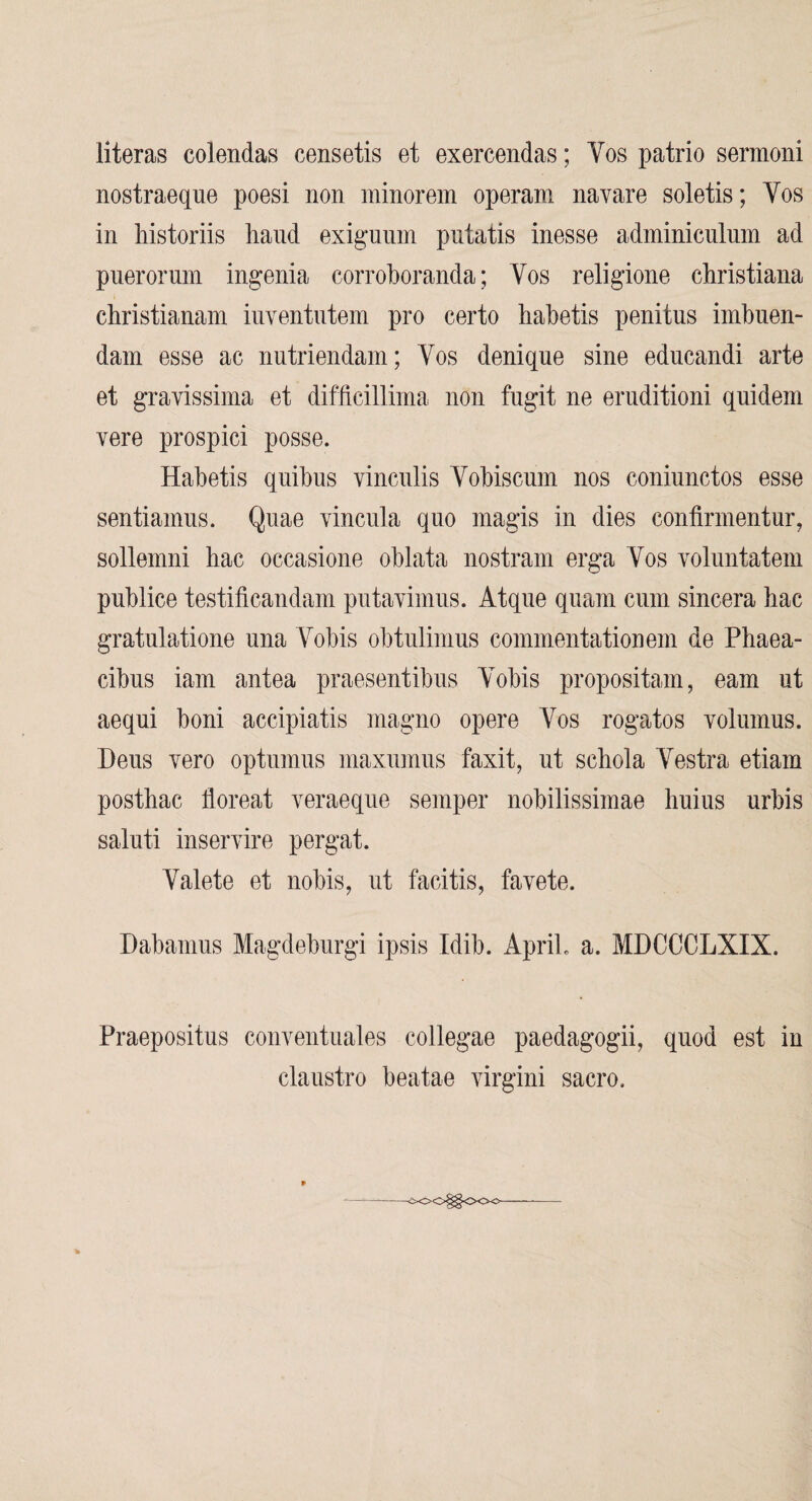 literas colendas censetis et exercendas; Vos patrio sermoni nostraeque poesi non ininorein operam navare soletis; Vos in Mstoriis hand exiguiim putatis inesse adminicnlum ad puerorum ingenia corroboranda; Vos religione christiana christianam iuventiitem pro certo habetis penitus imbuen- dam esse ac nutriendam; Vos denique sine edncandi arte et gravissima et difficillima non fugit ne eruditioni quidem vere prospici posse. Habetis qiiibus vincnlis Vobiscmn nos coniunctos esse sentiainus. Quae vincnla quo magis in dies confirinentur, sollemni hac occasione oblata nostram erga Vos voluntatem pnblice testificandam putavimus. Atque quam cum sincera hac gratulatione nna Vobis obtiüimus commentationem de Phaea- cibns iam antea praesentibiis Vobis propositam, eam ut aequi boni accipiatis magno opere Vos rogatos volumus. Dens vero optnmns maxumus faxit, ut schola Vestra etiam posthac floreat veraeqiie semper nobilissimae liuius urbis saluti inservire pergat. Valete et nobis, ut facitis, favete. Dabamus Magdeburgi ipsis Idib. ApriL a. MDCCCLXIX. Praepositus conventuales collegae paedagogii, quod est in claustro beatae virgini sacro. -SOO^OOO