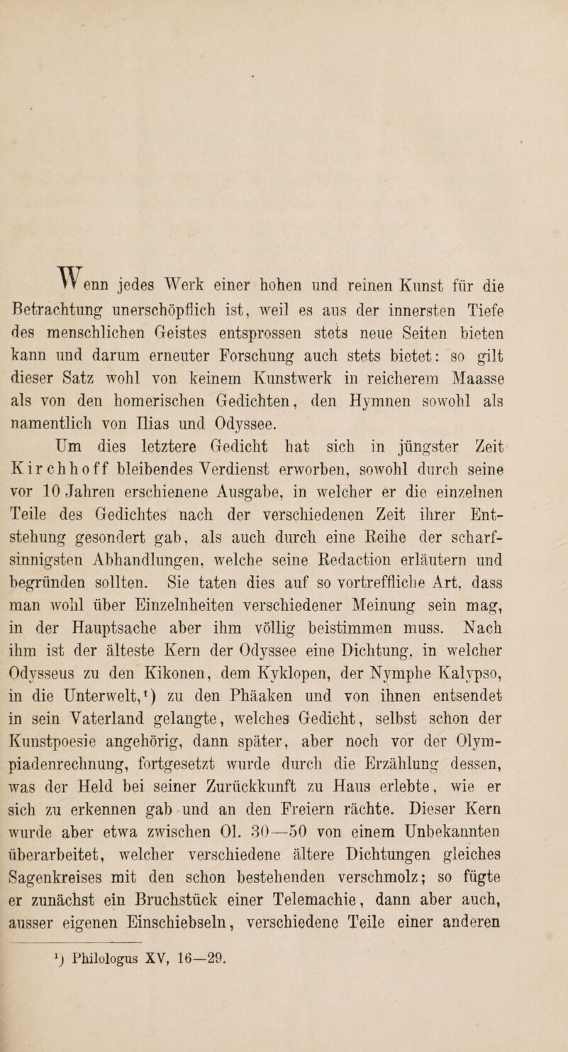 TVenn jedes Werk einer hohen und reinen Kunst für die Betrachtung unerschöpflich ist, weil es aus der innersten Tiefe des menschlichen Geistes entsprossen stets neue Seiten bieten kann und darum erneuter Forschung auch stets bietet: so gilt dieser Satz wohl von keinem Kunstwerk in reicherem Maasse als von den homerischen Gedichten, den Hymnen sowohl als namentlich von Ilias und Odyssee. Um dies letztere Gedicht hat sich in jüngster Zeit Kirchhoff bleibendes Verdienst erworben, sowohl durch seine vor 10 Jahren erschienene Ausgabe, in welcher er die einzelnen Teile des Gedichtes nach der verschiedenen Zeit ihrer Ent¬ stehung gesondert gab, als auch durch eine Keihe der scharf¬ sinnigsten Abhandlungen, welche seine Kedaction erläutern und begründen sollten. Sie taten dies auf so vortreffliclie Art, dass man wohl über Einzelnheiten verschiedener Meinung sein mag, in der Hauptsache aber ihm völlig beistimmen muss. Nach ihm ist der älteste Kern der Odyssee eine Dichtung, in welcher Odysseus zu den Kikonen, dem Kyklopen, der Nymphe Kalypso, in die Unterwelt,^) zu den Phäaken und von ihnen entsendet in sein Vaterland gelangte, welches Gedicht, selbst schon der Kunstpoesie angehörig, dann später, aber noch vor der Olym¬ piadenrechnung, fortgesetzt wurde durch die Erzählung dessen, was der Held bei seiner Zurückkunft zu Haus erlebte, wie er sich zu erkennen gab und an den Freiern rächte. Dieser Kern wurde aber etwa zwischen 01. 30—50 von einem Unbekannten überarbeitet, welcher verschiedene ältere Dichtungen gleiches Sagenkreises mit den schon bestehenden verschmolz; so fügte er zunächst ein Bruchstück einer Telemachie, dann aber auch, ausser eigenen Einschiebseln, verschiedene Teile einer anderen Philologus XV, 16—29.