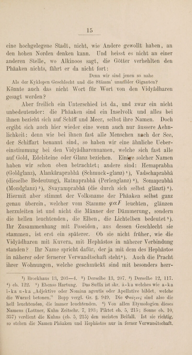 eine hochgelegene Stadt, nicht, wie Andere gewollt haben, an den liohen Norden denken kann, lind lieisst es nicht an einer anderen Stelle, wo Alkinoos sagt, die Götter verhehlten den Phäakeii nichts, fährt er da nicht fort: Denn wir sind jenen so nahe Als der K3dvlopen Geschlecht und die Stäiimi’ unnillder Giganten? Könnte auch das nicht Wort für Wort von den Vidyädharen gesagt werden? xkber freilich ein Unterschied ist da, und zwar ein nicht unbedeutender: die Phäaken sind ein Inselvolk und alles bei ihnen bezieht sich auf Schiff und Meer, selbst ihre Namen. Doch ergibt sich auch hier wieder eine wenn auch nur äussere Aehn- lichkeit: denn wie bei ihnen fast alle Menschen nach der See, der Schiffart benannt sind, so haben wir eine ähnliche üeber- einstimmung bei den Vidyädharennamen, welche sich fast alle auf Gold, Edelsteine oder Glanz beziehen. Einig’e solcher Namen haben wir schon oben betrachtet; andere sind: Hemaprabha (Goldglanz), Alankäraprabhä (Schmuck - glanz) i), Vadschaprabhä (dieselbe Bedeutung), Katnaprabhä (Perlenglanz) ^), Somaprabhä (Alondglanz) ^), Svayamprabhä (die durch sich selbst glänzt) *). Hiermit aber stimmt der Volksname der Phäaken selbst ganz genau überein, welcher vom Stamme leuchten, glänzen herzuleiten ist und nicht die Männer der Dämmerung, sondern die hellen leuchtenden, die Elben, die Lichtelben bedeutet 5). Ihr Zusammenhang mit Poseidon, aus dessen Geschlecht sie stammen, ist erst ein späterer. Ob sie nicht früher, wie die Vidyädharen mit Kuvera, mit Hephästos in näherer Verbindung standen? Ihr Name spricht dafür, der ja mit dem des Hephästos in näherer oder fernerer Verwandtschaft steht®). Auch die Pracht ihrer Wohnungen, welche geschmückt sind mit besonders herr- Brockhaus 18, 208—4. D Derselbe 13, 207. Derselbe 12, 117. D eb. 122. D Dbenso Hartung. Das Suffix ist skr. ä-ka welches wie a-ka i-ka u-ka „Adjektive oder Nomina agentis oder Apellative bildet, welche die Wurzel betonen.” Bopp vergl, Gr. §. 949. Die sind also die hell leuchtenden, die immer leuchtenden. ®) Von allen Etymologien dieses Namens (Lottner, Kuhn Zeitschr. 7, 193; Piktet eb. 5, 215; Sonne eb. 10, 357) verdient die Kuhns (eb. 5, 215) den meisten Beifall. Ist sie richtig, so stehen die Namen Phäaken und Hephästos nur in ferner Verwandtschaft,