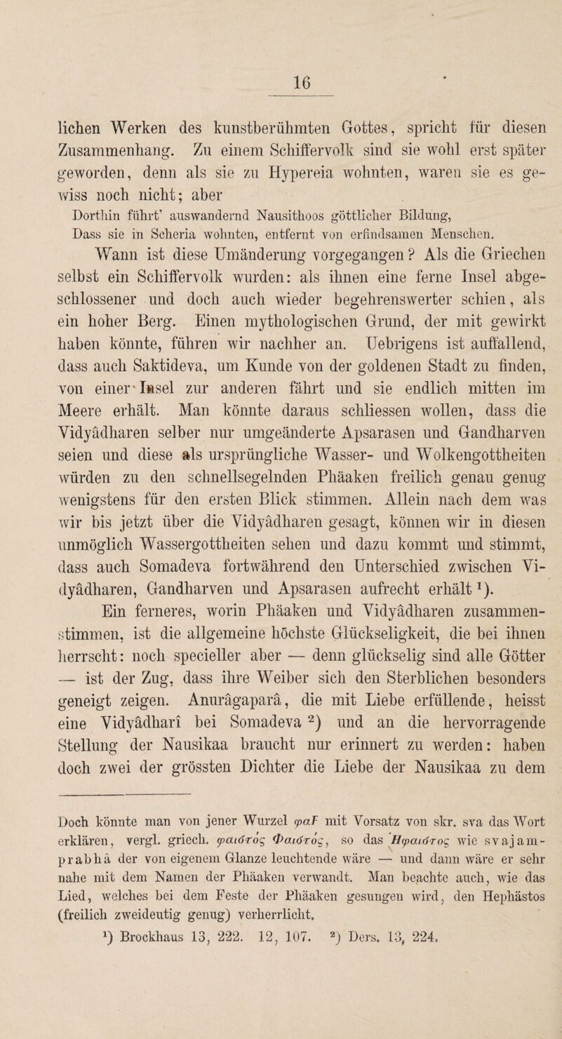 liehen Werken des kunstberühmten Gottes, spricht für diesen Zusammenhang. Zu einem Schiffervolk sind sie wohl erst später geworden, denn als sie zu Hypereia wohnten, waren sie es ge¬ wiss noch nicht; aber Dortlün führt’ auswandernd Nausithoos göttlicher Bildung, Dass sie in Scheria wohnten, entfernt von erfindsamen Menschen. Wann ist diese Umänderung vorgegangen ? Als die Griechen selbst ein Schiffervolk wurden: als ihnen eine ferne Insel abge¬ schlossener und doch auch wieder begehrenswerter schien, als ein hoher Berg. Einen mythologischen Grund, der mit gewirkt haben könnte, führen wir nachher an. üebrigens ist auffallend, dass auch Saktideva, um Kunde von der goldenen Stadt zu finden, von einer'Insel zur anderen fährt und sie endlich mitten im Meere erhält. Man könnte daraus schliessen wollen, dass die Vidyädharen selber nur umgeänderte Apsarasen und Gandharven seien und diese als ursprüngliche Wasser- und Wolkengottheiten würden zu den schnellsegelnden Phäaken freilich genau genug wenigstens für den ersten Blick stimmen. Allein nach dem was wir bis jetzt über die Vidyädharen gesagt, können wir in diesen unmöglich Wassergottheiten sehen und dazu kommt und stimmt, dass auch Somadeva fortwährend den Unterschied zwischen Vi¬ dyädharen, Gandharven und Apsarasen aufrecht erhält ^). Ein ferneres, worin Phäaken und Vidyädharen zusammen¬ stimmen, ist die allgemeine höchste Glückseligkeit, die bei ihnen lierrscht: noch specieller aber — denn glückselig sind alle Götter — ist der Zug, dass ihre Weiber sich den Sterblichen besonders geneigt zeigen. Anurägaparä, die mit Liebe erfüllende, heisst eine Vidyädhari bei Somadeva und an die hervorragende Stellung der Nausikaa braucht nur erinnert zu werden: haben doch zwei der grössten Dichter die Liebe der Nausikaa zu dem Doch könnte man von jener Wurzel fpaT mit Vorsatz von skr. sva das Wort erklären, vergl. griech. ^aiöröq 0aiör6g, so das Hfaiörog wie svajam- prabhä der von eigenem Glanze leuchtende wäre — und dann wäre er sehr nahe mit dem Namen der Phäaken verwandt. Man begehte auch, wie das Lied, welches bei dem Feste der Phäaken gesungen wird, den Hephästos (freilich zweideutig genug) verherrlicht. D Brockhaus 13, 222. 12, 107. «) Ders. 13, 224.