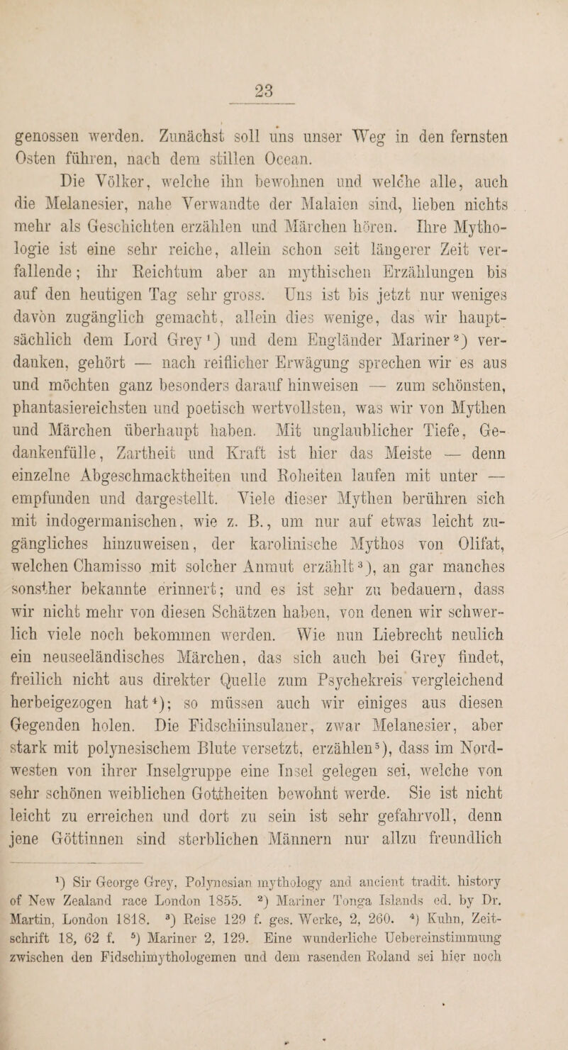 genossen werden. Zunächst soll uns unser Weg in den fernsten Osten führen, nach dem stillen Ocean. Die Völker, welche ihn bewohnen und welche alle, auch die Melanesier, nahe Verwandte der Malaien sind, liehen nichts mehr als Geschichten erzählen und Märchen hören. Ihre Mytho¬ logie ist eine sehr reiche, allein schon seit längerer Zeit ver¬ fallende ; ihr Eeichtum aber an mythischen Erzählungen bis auf den heutigen Tag sehr gross. Uns ist bis jetzt nur weniges davon zugänglich gemacht, allein dies wenige, das wir haupt¬ sächlich dem Lord Grey‘) und dem Engländer Mariner 2) ver¬ danken, gehört — nach reiflicher Erwägung sprechen wir es aus und möchten ganz besonders darauf hinweisen — zum schönsten, phantasiereichsten und poetisch wertvollsten, was wir von Mythen und Märchen überhaupt haben. Mit unglaublicher Tiefe, Ge¬ dankenfülle , Zartheit und Kraft ist hier das Meiste — denn einzelne Abgeschmacktheiten und Koheiteu laufen mit unter — empfunden und dargestellt. Viele dieser Mythen berühren sich mit indogermanischen, wie z. B., um nur auf etwas leicht zu¬ gängliches hinzuweisen, der karolinische Mythos von Olifat, welchen Chamisso mit solcher Anmut erzählt 3), an gar manches sonsther bekannte erinnert; und es ist sehr zu bedauern, dass wir nicht mehr von diesen Schätzen haben, von denen wir schwer¬ lich viele noch bekommen werden. Wie nun Liebrecht neulich ein neuseeländisches Märchen, das sich auch bei Grey findet, freilich nicht aus direkter Quelle zum Psychekreis vergleichend herbeigezogen hat ; so müssen auch wir einiges aus diesen Gegenden holen. Die Eidschiinsulaner, zwar Melanesier, aber stark mit pol3me3ischem Blute versetzt, erzählen5), dass im Nord¬ westen von ihrer Inselgruppe eine Insel gelegen sei, welche von sehr schönen weiblichen Gottheiten bewohnt werde. Sie ist nicht leicht zu erreichen und dort zu sein ist sehr gefahrvoll, denn jene Göttinnen sind sterblichen Männern nur allzu freundlich Sir George Grey, Polynesian myfcliology and aiicient tradit. liistory of New Zealand race London 1855. Mariner Tonga Islands ed. by Dr. Martin, London 1818. Reise 129 f. ges. Werke, 2, 260. Kuhn, Zeit¬ schrift 18, 62 f, *) Mariner 2, 129. Eine wunderliche Uebereinstimmung zwischen den Fidschimythologemen und dem rasenden Roland sei hier noch