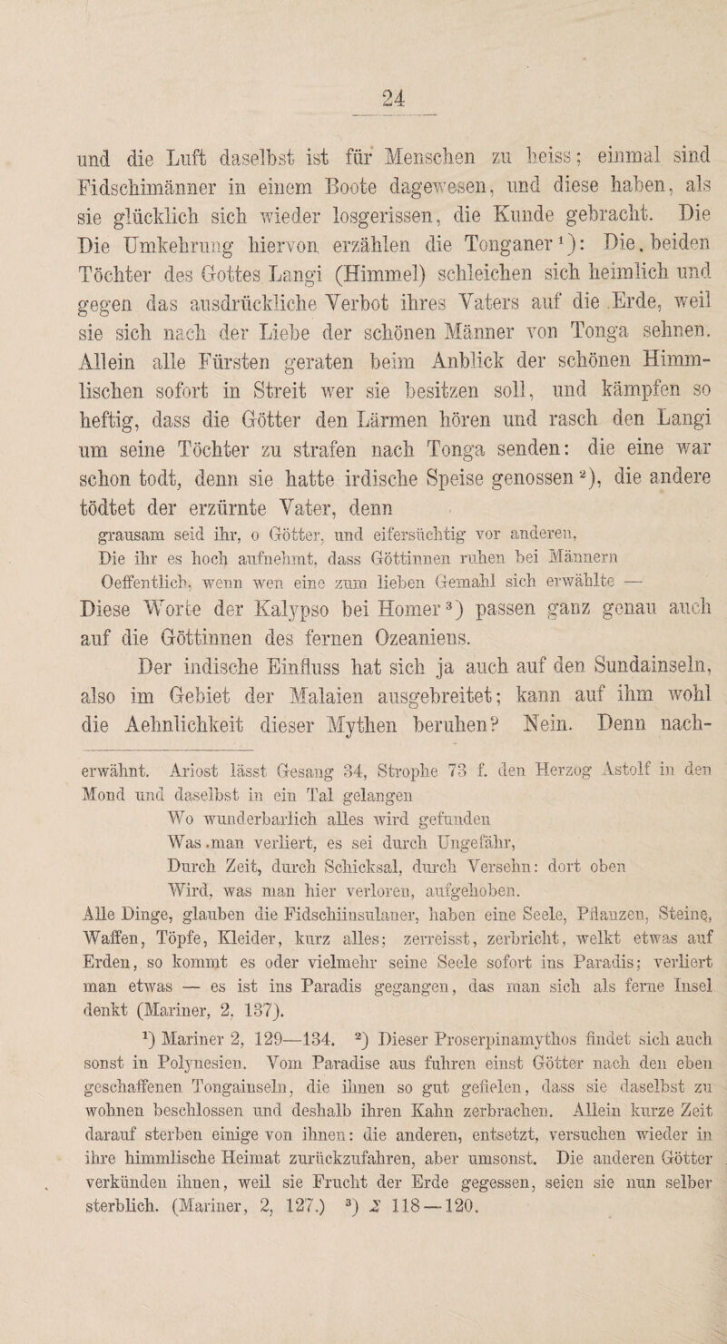 und die Luft daselbst ist für Mensclien zu lieiss; einmal sind FidscMiiiänner in einem Boote dagev^^esen, und diese haben, als sie glücklich sich wieder losgerissen, die Kunde gebracht. Die Die Umkehrung hiervon erzählen die Tonganer ^): Die. beiden Töchter des Gottes Lang! (Himmiel) schleichen sich heimlich und gegen das ausdrückliche Yerhot ihres Vaters auf die Erde, weil sie sich nach der Liebe der schönen Männer von Tonga sehnen. Allein alle Fürsten geraten beim Anblick der schönen Himm¬ lischen sofort in Streit wmr sie besitzen soll, und kämpfen so heftig, dass die Götter den Lärmen hören und rasch den Langi um seine Töchter zu strafen nach Tonga senden: die eine war schon todt, denn sie hatte irdische Speise genossen die andere tödtet der erzürnte Vater, denn grausam seid üir, o Götter, und eifersüchtig vor anderen, Die ihr es hoch aufnehint, dass Göttinnen ruhen hei Männern Oelfentiich, wenn wen eine zum liehen Gemahl sich erwählte — Diese Worte der Kalypso bei Horner^) passen ganz genau auch auf die Göttinnen des fernen Ozeaniens. Der indische Einfluss hat sich ja auch auf den Sundainseln, also im Gebiet der Malaien aiisgebreitet; kann auf ihm wohl die Aehnlichkeit dieser Mythen beruhen? Kein. Denn nach¬ erwähnt. Ariost lässt Gesang 34, Strophe 73 f. den Herzog Astolf in den Mond und daselbst in ein Tal gelangen Wo wunderbarlich alles wird gefunden Was .man verliert, es sei durch Ungefähr, Durch Zeit, durch Schicksal, durch Versehn: dort oben Wird, was man hier verloren, aufgehoben. Alle Dinge, glauben die Fidschiinsulaner, haben eine Seele, Piianzen, Steine, Waffen, Töpfe, Kleider, kurz alles; zerreisst, zerbricht, welkt etwas auf Erden, so kommt es oder vielmehr seine Seele sofort ins Paradis; verliert man etwas — es ist ins Paradis gegangen, das man sich als ferne Insel denkt (Mariner, 2. 137). Mariner 2, 129—134. D Dieser Proserpinamythos findet sich auch sonst in PoBmesien. Vom Paradise aus fuhren einst Götter nach den eben geschaffenen Tongainseln, die ihnen so gut gefielen, dass sie daselbst zu wohnen beschlossen und deshalb ihren Kahn zerbrachen. Allein kurze Zeit darauf sterben einige von ihnen: die anderen, entsetzt, versuchen wieder in ihre himmlische Heimat zurückzufahren, aber umsonst. Die anderen Götter verkünden ihnen, weil sie Frucht der Erde gegessen, seien sie nun selber sterblich. (Mariner, 2, 127.) D ^ MS —120.