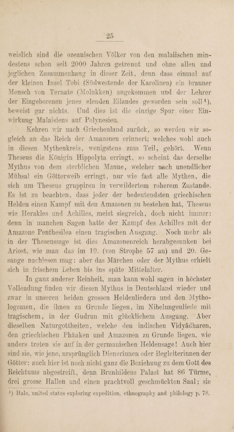 weislich sind die ozeanischen Völker von den malaiischen min¬ destens schon seit 2000 Jahren getrennt und ohne allen und jeglichen Zusammenhang in dieser Zeit, denn dass einmal auf der kleinen Insel Tohi (Südwestende der Karolinen) ein brauner Mensch von Ternate (Molukken) angekommen und der Lehrer der Eingeborenen jenes elenden Eilandes geworden sein solM), beweist gar nichts. Und dies ist die einzige Spur einer Ein¬ wirkung Malaisiens auf Polynesien. Kehren vir nach Grieclienland zurück, so werden wir so¬ gleich an das Keich der Amazonen erinnert; Avelches wohl auch in diesen Mythenkreis, wenigstens zum Teil, gehört. Wenn Theseus die Königin Hippolyta erringt, so scheint das derselbe Mythus von dem sterbliclien Manne, welcher nach unendlicher Mühsal ein Götterweib erringt, nur wie fast alle Mythen, die sich um Theseus gruppiren in verv/ildertem roherem Zustande. Es ist zu beachten, dass jeder der bedeutendsten griechischen Helden einen Kampf mit den Amazonen zu bestehen hat, Tlieseus wie Herakles und Achilles, meist siegreich, doch nicht immer: denn in’ manchen Sagen hatte der Kampf des Achilles mit der Amazone Penthesilea einen tragischen A^usgang. Koch mehr als in der Theseussage ist dies Amazoiienreich herabgesunken bei Ariost, wie man das im 19. (von Strophe 57 an) und 20. Ge¬ sänge nachlesen mag: aber das Märchen oder der Mythus erhielt sich in frischem Leben bis ins späte Mittelalter. In ganz anderer Eeinheit, man kann wohl sagen in höchster Vollendung finden wfir diesen Mytlms in Deutschland wieder und zwar in unseren beiden grossen Heldenliedern und den Mytho- logemen, die ihnen zu Grunde liegen, im Nibelungenliede mit tragischem, in der Gudrun mit glücklichem Ausgang. Aber dieselben Naturgottheiten, vmlche den indischen Vidyädharen, den griechischen Phäaken und Amazonen zu Grunde liegen, wie anders treten sie auf in der germanischen Heldensage! Auch hier sind sie, me jene, ursprünglich Dienerinnen oder Begleiterinnen der Götter: auch hier ist noch nicht ganz die Beziehung zu dem Gott des Reichtums abgestreift, denn ßrunhildens Palast hat 86 Türme, drei grosse Hallen und einen prachtvoll geschmückten Saal; sie D Haie, United states exidoriug expedition, ethiiography and pliilology p. 78.