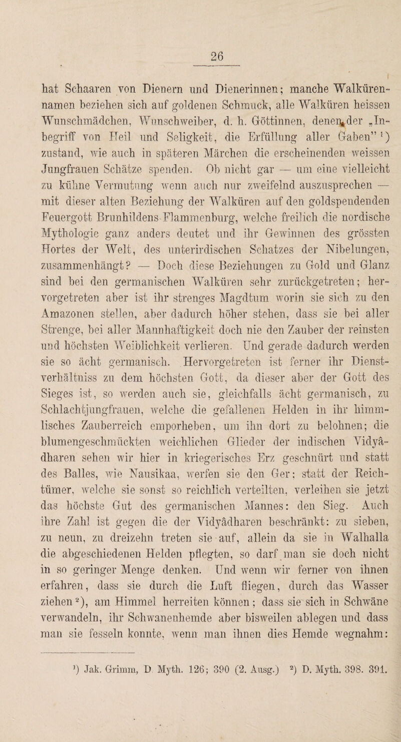 ( hat Schaaren von Dienern und Dienerinnen; manche Walküren-“ namen beziehen sich auf goldenen Schmuck, alle Walküren heissen Wunschmädchen, Wiinschweiber, d. h. Göttinnen, dene%der „In¬ begriff von ITeil und Seligkeit, die Erfüllung aller Gaben”') Zustand, wie auch in späteren Märchen die erscheinenden weissen Jungfrauen Schätze spenden. Ob nicht gar — um eine vielleicht zu kühne Vermutung wenn auch nur zweifelnd auszusprechen — mit dieser alten Beziehung der Walküren auf den goldspendenden Eeuergott Brunhildens-Flammenburg, welche freilich die nordische Mythologie ganz anders deutet und ihr Gewinnen des grössten Hortes der I'Velt, des unterirdischen Schatzes der Nibelungen, ziisammenhängt ? — Doch diese Beziehungen zu Gold und Glanz sind bei den germanischen Walküren sehr zurückgetreten; her¬ vorgetreten aber ist ihr strenges Magdtum worin sie sich zu den Amazonen stellen, aber dadurch höher stehen, dass sie bei aller Strenge, bei aller Mannhaftigkeit doch nie den Zauber der reinsten und höchsten Weiblichkeit verlieren. Und gerade dadurch werden sie so ächt germanisch. Hervorgetreten ist ferner ihr Dienst- verhältniss zu dem höchsten Gott, da dieser aber der Gott des Sieges ist, so werden auch sie, gleichfalls acht germanisch, zu Schlachtjungfrauen, welche die gefallenen Helden in ihr himm¬ lisches Zauberreich emporheben, um ihn dort zu belohnen; die blumengeschmückten weichlichen Glieder der indischen Vidyä- dharen sehen wir hier in kriegerisches Erz geschnürt und statt des Balles, wie Nausikaa, werfen sie den Ger: statt der Keich- tümer, welche sie sonst so reichlich verteilten, verleihen sie jetzt das höchste Gut des germanischen Mannes: den Sieg. Auch ihre Zahl ist gegen die der Vidyädharen beschränkt: zu sieben, zu neun, zu dreizehn treten sie auf, allein da sie in Walhalla die abgeschiedenen Helden pflegten, so darf man sie doch nicht in so geringer Menge denken. Und wenn wir ferner von ihnen erfahren, dass sie durch die Luft fliegen, durch das Wasser ziehen2), am Himmel herreiten können; dass sie sich in Schwäne verwandeln, ihr Schwanenhemde aber bisweilen ablegen und dass man sie fesseln konnte, wenn man ihnen dies Hemde wegnahm: P Jak. Grimm, D Myth. 126; 390 (2. Aiisg.) h Hytli. 398. 391.