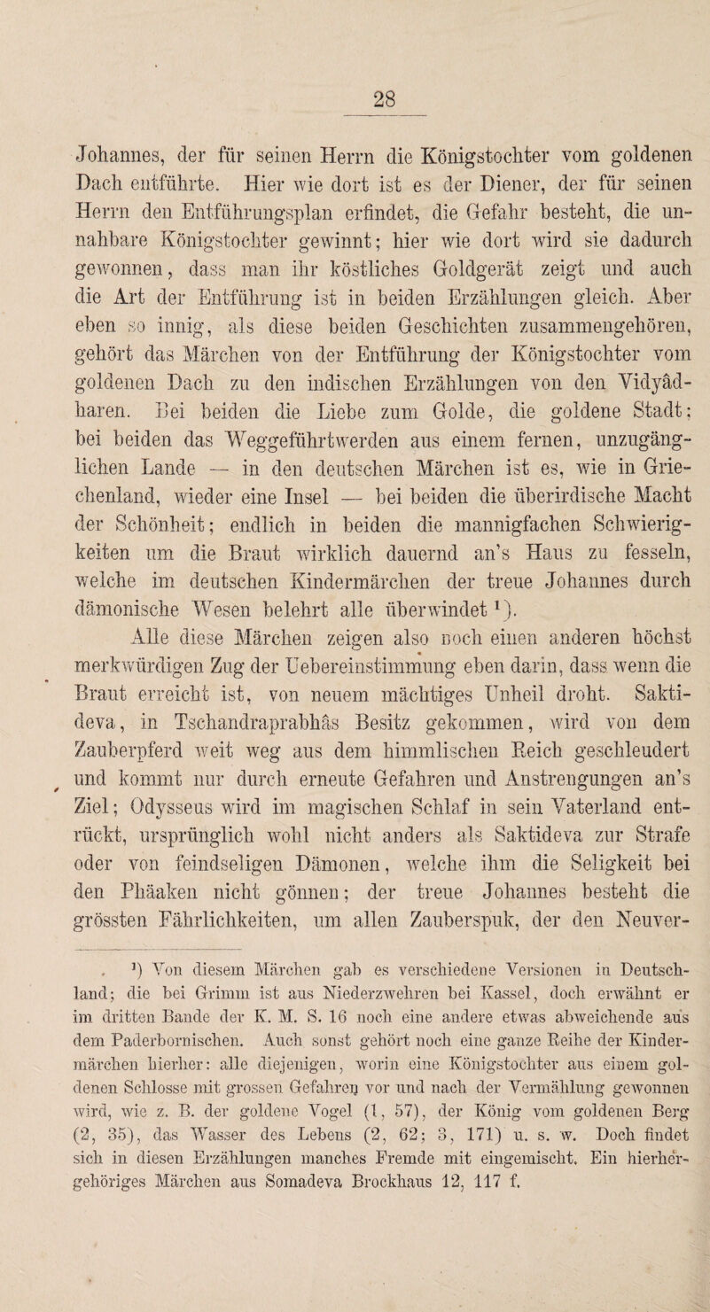 Johannes, der für seinen Herrn die Königstochter vom goldenen Dach entführte. Hier wie dort ist es der Diener, der für seinen Herrn den Entführuiigsplan erfindet, die Gefahr besteht, die un¬ nahbare Königstochter gewinnt; hier wie dort wird sie dadurch gewonnen, dass man ihr köstliches Goldgerät zeigt und auch die Art der Entführimg ist in beiden Erzählungen gleich. Aber eben so innig, als diese beiden Geschichten zusammengehören, gehört das Märchen von der Entführung der Königstochter vom goldenen Dach zu den indischen Erzählungen von den Yidyäd- haren. Bei beiden die Liebe zum Golde, die goldene Stadt; bei beiden das Weggeführtwerden aus einem fernen, unzugäng¬ lichen Lande — in den deutschen Märchen ist es, wie in Grie¬ chenland, wieder eine Insel — bei beiden die überirdische Macht der Schönheit; endlich in beiden die mannigfachen Schwierig¬ keiten um die Braut wirklich dauernd an’s Haus zu fesseln, welche im deutschen Kindermärchen der treue Johannes durch dämonische Wesen belehrt alle überwindet Alle diese Märchen zeigen also noch einen anderen höchst * merkwürdigen Zug der üebereinstimmung eben darin, dass wenn die Braut erreicht ist, von neuem mächtiges Unheil droht. Sakti- deva, in Tschandraprabhäs Besitz gekommen, wird von dem Zauberpferd weit weg aus dem himmlischen Eeich geschleudert und kommt nur durch erneute Gefahren und Anstrengungen an’s Ziel; Odysseus wird im magischen Schlaf in sein Vaterland ent¬ rückt, ursprünglich wohl nicht anders als Saktideva zur Strafe oder von feindseligen Dämonen, weiche ihm die Seligkeit bei den Phäaken nicht gönnen; der treue Johannes besteht die grössten Fährlichkeiten, um allen Zauberspuk, der den Neuver- . b Yon diesem Märchen gab es verschiedene Versionen in Deutsch¬ land; die bei Grimm ist aus Niederzwehren bei Kassel, doch erwähnt er im dritten Bande der K. M. S. 16 noch eine andere etwas abweichende aus dem Paderbornischen. Auch sonst gehört noch eine ganze Eeihe der Kinder¬ märchen hierher: alle diejenigen, worin eine Königstochter aus einem gol¬ denen Schlosse mit grossen Gefahren vor und nach der Vermählung gewonnen wird, wie z. B. der goldene Vogel (1, 57), der König vom goldenen Berg (2, 35), das Wasser des Lebens (2, 62; 3, 171) u. s. w. Doch findet sich in diesen Erzählungen manches Fremde mit eingemischt. Ein hierher¬ gehöriges Märchen aus Somadeva Brockhaus 12, 117 f.